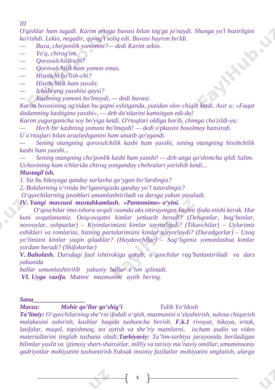 b nomlarini topishlari kerak. agar guruh berilgan savolga javob bera olmasa, boshqa guruh topshiriqni bajarishi va ball to‘plashi mumkin. v. baholash. darsdagi faol ishtirokiga qarab, o’quvchilar rag’batlantiriladi va dars yakunida ballar umumlashtirilib yakuniy ballar e’lon qilinadi. vi. uyga vazifa. matnni mazmunini aytib bering. sana________ mavzu: b a h s iii qism sunnatilla anorboyev ta’limiy: kasb-hunar haqida tushuncha berish va ularning turlari bilan tanishtirish. fan-texnika taraqqiyotiga hissa qo‘shayotgan kasblar bilan tanishtirish. oila a’zolarining kasb-hunarlari haqida. kasb tanlashga yo‘naltirish. o‘zi sevgan kasbdan faxrlanish. tanlangan kasbning inson hayotidagi o‘rni paydo qilish. f.k.1 matnlarni qisqartirib, qayta aytib bera oladi; o‘rganilgan mavzular doirasida bayon va bolalar yozuvchilari, ularning asarlari nomini yoza oladi; tarbiyaviy: o`zbekiston farzandi ekanligidan faxrlanish tuyg‘usini uyg‘otish. insoniylik ruhidatarbiyalash. t.k.4. badiiy asarlarda aks etgan ma’naviy va madaniy hodisalar mohiyatini to‘g‘ri tushunish va talqin qila olish, ulardagi estetik jihatlarni ilg‘ash hamda tushuntirib bera olish; rivojlantiruvchi: tanqidiy fikrlash qobiliyatini oshirish.nima yaxshi-yu, nima yomonliginifarqlashga o`rgatish. f.k.2. …