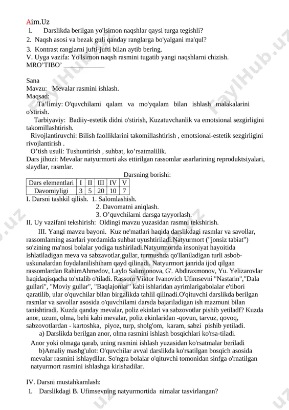 sional sezgirligini takomillashtirish. rivojlantiruvchi: o'quvchilarni qalam va mo'yqalam bilan ishlash malakalarini rivojlantirish. o’tish usuli: tushuntirish , suhbat, ko’rsatmalilik. dars jihozi: yo'lsimon naqsh namunalari. darsning borishi: dars elementlari i ii iii iv v davomiyligi 3 5 20 10 7 i. darsni tashkil qilish. 1. salomlashish. 2. davomatni aniqlash. 3. o’quvchilarni darsga tayyorlash. ii. uy vazifani tekshirish: oldingi mavzu yuzasidan rasmni tekshirish. ii. yangi mavzu bayoni. darslikdagi milliy naqshlar haqidagi fotosurat, rasm va savollar asosida suhbat o'tkaziladi. "naqsh" -arabcha so'z bo'lib, tasvir, gul degan ma'noni anglatishi, unda o'simliklar, geometrik shakllar, qush, hayvon va boshqalaming ma'lum tartibda takrorlanishi va almashinib kelishidan hosil qilingan bezaklar naqsh deb atalishi o'quvchilar yodiga tushuriladi. o'quvchilarga naqshlardagi sir va ramzlar haqida ham ma'lumot beriladi. har qanday naqshlarning elementlari tevarak-atrofdagi narsa va hodisalardan olinganligi haqida tushuncha beriladi. o'quvchilar naqsh namunalari va naqsh ustalari bilan tanishtiriladi. o'quvchilarga kontrast ranglar haqida ma'lumot beriladi: ular qizil - yashil, sariq - binafsha, ko'k …
