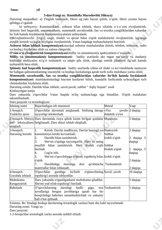 an haqida to'liq tushunchaga ega boiadilar. o'qish malakalari takomillashadi. dars jarayoni va texnologiyasi ishning nomi bajariladigan ish mazmuni metod vaqt 1-bosqich. tashkiliy qism o'quvchilar davomati aniqlanadi. sinfning darsga tayyorligi tekshiriladi. «tez javob» didaktik o'yini 2 daqiqa 2-bosqich. ehtiyoj (ref- leksiya)larni aniqlash dars davomida rioya qilish lozim bo'lgan qoidalar belgilanadi. dars shiori ishlab chiqiladi. munozara 2 daqiqa 3-bosqich. darsning borishi 1. kirish. davlat madhiyasi, davlat bayrog'i va konstitutsiya kitobi ko'rsatiladi. 2. darslik bilan tanishtirish. 3. she'rni o'qishga tayyorgarlik. she'r va uning muallifi bilan tanishtirish. she'r ifodali o'qib beriladi. 4. lug'at ishi. 5. she'rni o'quvchilarga o'qitish, topshiriq bilan o'qish. 7. darslikdagi mavzuga doir qo'shimcha materiallar bilan ishlanadi. namoyish suhbat izohli o'qish suhbat ifodali o'qish izohli o'qish tushuntirish 2 daqiqa 2 daqiqa 5 daqiqa 1 daqiqa 5 daqiqa 2 daqiqa 2 daqiqa 4-bosqich. guruhda ishlash o'quvchilar guruhga bo'linib o'qituvchining topshirig'i asosida ishlaydilar. savol- javob 16 daqiqa muhokama kengaytirish dars yakunida o'rganilganlarni muhokama qiladilar. …