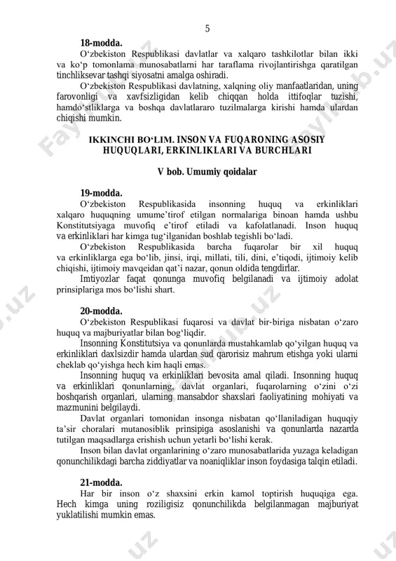 iklarga va boshqa davlatlararo tuzilmalarga kirishi hamda ulardan chiqishi mumkin. ikkinchi boʻlim. inson va fuqaroning asosiy huquqlari, erkinliklari va burchlari v bob. umumiy qoidalar 19-modda. oʻzbekiston respublikasida insonning huquq va erkinliklari xalqaro huquqning umumeʼtirof etilgan normalariga binoan hamda ushbu konstitutsiyaga muvofiq eʼtirof etiladi va kafolatlanadi. inson huquq va erkinliklari har kimga tugʻilganidan boshlab tegishli boʻladi. oʻzbekiston respublikasida barcha fuqarolar bir xil huquq va erkinliklarga ega boʻlib, jinsi, irqi, millati, tili, dini, eʼtiqodi, ijtimoiy kelib chiqishi, ijtimoiy mavqeidan qatʼi nazar, qonun oldida tengdirlar. imtiyozlar faqat qonunga muvofiq belgilanadi va ijtimoiy adolat prinsiplariga mos boʻlishi shart. 20-modda. oʻzbekiston respublikasi fuqarosi va davlat bir-biriga nisbatan oʻzaro huquq va majburiyatlar bilan bogʻliqdir. insonning konstitutsiya va qonunlarda mustahkamlab qoʻyilgan huquq va erkinliklari daxlsizdir hamda ulardan sud qarorisiz mahrum etishga yoki ularni cheklab qoʻyishga hech kim haqli emas. insonning huquq va erkinliklari bevosita amal qiladi. insonning huquq va erkinliklari qonunlarning, davlat organlari, fuqarolarning oʻzini oʻzi boshqarish …