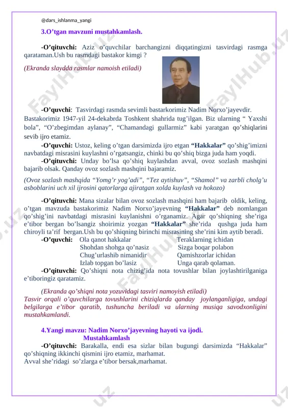 qatingizni tasvirdagi rasmga qarataman.ush bu rasmdagi bastakor kimgi ? [image: c:\users\muminova kunduz\appdata\local\microsoft\windows\temporary internet files\content.word\20150404_091110.jpg] (ekranda slaydda rasmlar namoish etiladi) -o’quvchi: tasvirdagi rasmda sevimli bastarkorimiz nadim norxo’jayevdir. bastakorimiz 1947-yil 24-dekabrda toshkent shahrida tug’ilgan. biz ularning “ yaxshi bola”, “o’zbegimdan aylanay”, “chamandagi gullarmiz” kabi yaratgan qo’shiqlarini sevib ijro etamiz. -o’quvchi: ustoz, keling o’tgan darsimizda ijro etgan “hakkalar” qo’shig’imizni navbatdagi misrasini kuylashni o’rgatsangiz, chinki bu qo’shiq bizga juda ham yoqdi. -o’qituvchi: unday bo’lsa qo’shiq kuylashdan avval, ovoz sozlash mashqini bajarib olsak. qanday ovoz sozlash mashqini bajaramiz. (ovoz sozlash mashqida “yomg’r yog’adi”, “tez aytishuv”, “shamol” va zarbli cholg’u asboblarini uch xil ijrosini qatorlarga ajiratgan xolda kuylash va hokozo) -o’qituvchi: mana sizalar bilan ovoz sozlash mashqini ham bajarib oldik, keling, o’tgan mavzuda bastakorimiz nadim norxo’jayevning “hakkalar” deb nomlangan qo’shig’ini navbatdagi misrasini kuylanishni o’rganamiz. agar qo’shiqning she’riga e’tibor bergan bo’lsangiz shoirimiz yozgan “hakkalar” she’rida qushga juda ham chiroyli ta’rif bergan.ush bu qo’shiqning birinchi misrasining she’rini kim …