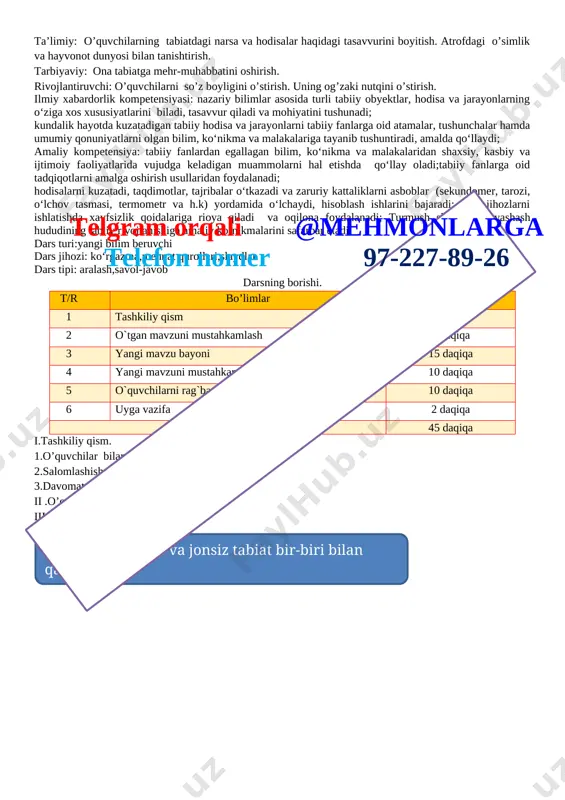 ilarni savollariga javob beriladi ularga tabiat va tabiat hodisalari haqida olayotgan bilimlari va tushunchalari haqida so’ralib bir birlari bilan tasurotlarini o’rtoqlashadilar v. o’quvchilarni rag’batlantirish darsni yakunlash:dars yakunida , darsda faol qatnashgan o’quvchilarni rag’batlantirish darsni yakunlash . vi . uyga vazifa : sezgi a’zolari haqida ma’lumotlar yig’ish sana: _____________ mavzu: bob yuzasidan takrorlash maqsad ta’limiy: o’quvchilarning tabiatdagi narsa va hodisalar haqidagi tasavvurini boyitish. atrofdagi o’simlik va hayvonot dunyosi bilan tanishtirish. tarbiyaviy: ona tabiatga mehr-muhabbatini oshirish. rivojlantiruvchi: o’quvchilarni so’z boyligini o’stirish. uning og’zaki nutqini o’stirish. ilmiy xabardorlik kompetensiyasi: nazariy bilimlar asosida turli tabiiy obyektlar, hodisa va jarayonlarning o‘ziga xos xususiyatlarini biladi, tasavvur qiladi va mohiyatini tushunadi; kundalik hayotda kuzatadigan tabiiy hodisa va jarayonlarni tabiiy fanlarga oid atamalar, tushunchalar hamda umumiy qonuniyatlarni olgan bilim, ko‘nikma va malakalariga tayanib tushuntiradi, amalda qo‘llaydi; amaliy kompetensiya: tabiiy fanlardan egallagan bilim, ko‘nikma va malakalaridan shaxsiy, kasbiy va ijtimoiy faoliyatlarida vujudga keladigan muammolarni hal etishda qo‘llay oladi;tabiiy fanlarga …