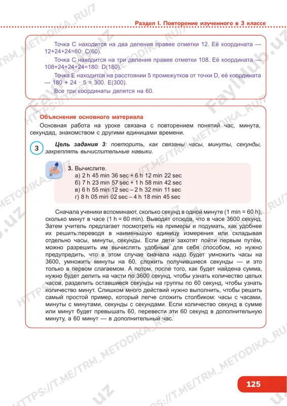 b 137 164143 a b 12 c 108 d e mejdu etimi chislami 6 edinits, kotorie popadayut v 2 promejutka. znachit, tsena deleniya — 6 : 2 = 3 edinitsi. 3 https://t .me/trm_metodika_ru/7 https://t .me/trm_metodika_ru/7 https://t .me/trm_metodika_ru/7 https://t .me/trm_metodika_ru/7 https://t .me/trm_metodika_ru/7 https://t .me/trm_metodika_ru/7 https://t .me/trm_metodika_ru/7 https://t .me/trm_metodika_ru/7 125 razdel i. povtorenie izuchennogo v 3 klasse tochka s naxoditsya na dva deleniya pravee otmetki 12. eyo koordinata — 12+24+24=60: s(60). tochka s naxoditsya na tri deleniya pravee otmetki 108. eyo koordinata — 108+24+24+24=180: d(180). tochka e naxoditsya na rasstoyanii 5 promejutkov ot tochki d, eyo koordinata — 180 + 24 · 5 = 300. e(300). vse tri koordinati delyatsya na 60. ob'yasnenie osnovnogo materiala osnovnaya rabota na uroke svyazana s povtoreniem ponyatiy chas, minuta, sekundad, znakomstvom s drugimi edinitsami vremeni. 3. vichislite. a) 2 h 45 min 36 sec + 6 h 12 min 22 sec b) 7 h 23 min …