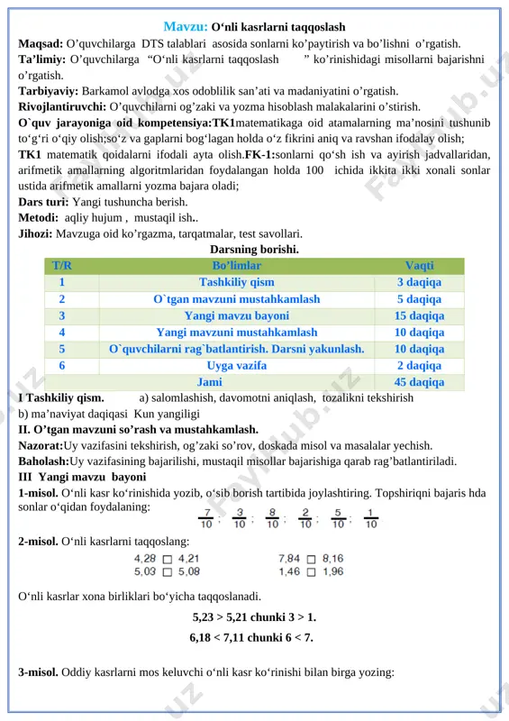 shuncha berish. metodi: aqliy hujum , mustaqil ish.. jihozi: mavzuga oid ko’rgazma, tarqatmalar, test savollari. darsning borishi. t/r bo’limlar vaqti 1 tashkiliy qism 3 daqiqa 2 o`tgan mavzuni mustahkamlash 5 daqiqa 3 yangi mavzu bayoni 15 daqiqa 4 yangi mavzuni mustahkamlash 10 daqiqa 5 o`quvchilarni rag`batlantirish. darsni yakunlash. 10 daqiqa 6 uyga vazifa 2 daqiqa jami 45 daqiqa i tashkiliy qism. a) salomlashish, davomotni aniqlash, tozalikni tekshirish b) ma’naviyat daqiqasi kun yangiligi ii. o’tgan mavzuni so’rash va mustahkamlash. nazorat:uy vazifasini tekshirish, og’zaki so’rov, doskada misol va masalalar yechish. baholash:uy vazifasining bajarilishi, mustaqil misollar bajarishiga qarab rag’batlantiriladi. iii yangi mavzu bayoni [image: ]1-misol. o‘nli kasr ko‘rinishida yozib, o‘sib borish tartibida joylashtiring. topshiriqni bajaris hda sonlar o‘qidan foydalaning: [image: ]2-misol. o‘nli kasrlarni taqqoslang: o‘nli kasrlar xona birliklari bo‘yicha taqqoslanadi. 5,23 > 5,21 chunki 3 > 1. 6,18 2,96 6,03 > 6,01 7-misol. tenglamalarni yeching: 45 025 + x = 641 · 100 …
