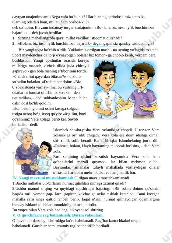 ni qanday tushunasiz? 2. siz nima deb o'ylaysiz, 0‘zbekistonda yashayotgan odamlarni nima birlashtirib turadi? 3. bir joyda yashaydigan insonlarga totuv, birdam, ahil bo'lish nima uchun kerak? 4. [image: ]kech bo'lganda ota-onamning shoshilib chiqib ketishlaridan bezovta bo'ldim. ular ertalabgacha qaytishmadi... maktabdan kelib onajonimni qattiq sog'inganim bois, ularga qo‘ng‘iroq qildim. dadajonimning pichirlab gapirishlaridan hech narsani tushunmadim. opamning aytishlaricha, onajonimning ustozlari qattiq betob bo lib qolibdilar. butun umrini oliy ta’lim muassasasida talabalarga dars berish, ilmiy faoliyat bilan shug‘ullanishga bag'ishlagan bu rus ayolining farzandlari chet davlatga ish bilan ketgan ekan. ota-onam ularni so'nggi yo'lga kuzatishga bosh bo'lishibdi. kech- qurun juda xafa bo'lib qaytgan onajonimdan: «nega xafa bo'la- siz? ular bizning qarindoshimiz emas-ku, ularning odatlari ham, millati ham boshqa-ku?» deb so'radim. bir zum indamay turgan dadajonim: «bo- lam, biz insoniylik burchimizni bajardik», - deb javob berdilar 1. sizning mahallangizda qaysi millat vakillari istiqomat qilishadi? 2. «bolam, biz insoniylik burchimizni bajardik» degan gapni siz qanday tushundingiz? …