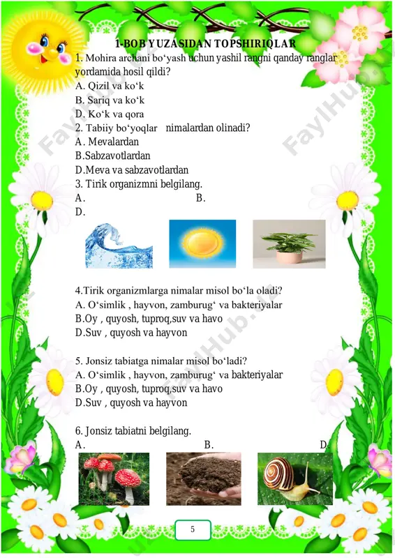 ni ta’minlaydi. 12. qaysi mahsulotlar mineral va vitaminlarga boy hisoblanadi? a. b. d. 25 13. yog‘lar qaysi mahsulot tarkibida ko‘p uchraydi? a. b. d. 14. shaxsiy gigiyena buyumlari nomlarini ayting. a.qaychi, televizor b.sovun, tish pastasi d.soat, shampun 15. jigarning vazifasi nima? a. havodan kislorodni qabul qiladi. b. qonni zararli moddalardan tozalaydi. d. qonning tomirlar bo‘ylab harakatini ta’minlaydi. tana a’zolarining nomlarini yozing! 26 quyidagi mahsulotlarni oqsil, yog‘ va uglevodlarga ajrating! 27 28 5-bob yuzasidan topshiriqlar 1. cho‘l tabiatiga xos bo‘lgan xususiyatni belgilang. a. salqin, qorli joy b. issiq , jazirama joy d. buta va daraxtlar zich o‘sadigan joy 2. tabiatda qanday o‘rmonlar uchraydi? a. cho‘l o‘rmonlari, muzlik o‘rmonlari b. yaylov o‘rmonlari, tog‘ o‘rmonlari d.to‘qay o‘rmonlari, tog‘ o‘rmonlari, cho‘l o‘rmonlari 3. yurtimizdagi tog‘ nomlari berilgan qatorni toping. a.hisor,oloy va tyanshan b. pomir,ararat d. alp,karpat 4. tog‘ tabiatiga xos bo‘lgan xususiyatni ko‘rsating. a. taqirlar uchraydi b. yog‘in ko‘p yog‘ad d. quyosh ko‘p isitadi …