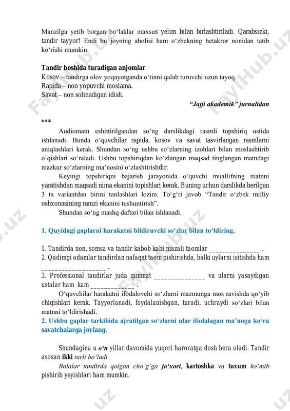 gan ustalar ham kam uchraydi. hozirda dunyoning istalgan burchagida oʻzbek tandirini uchratish mumkin. qizigʻi, bu tandirlarning barchasi oʻzbekistonda yasaladi. gap shundaki, mahoratli ustalar ulkan tandirni arra bilan boʻlaklab samolyot orqali xorijga yuborishadi. manzilga yetib borgan boʻlaklar maxsus yelim bilan birlashtiriladi. qarabsizki, tandir tayyor! endi bu joyning aholisi ham oʻzbekning betakror nonidan tatib koʻrishi mumkin. tandir boshida turadigan anjomlar kosov – tandirga olov yoqayotganda oʻtinni qalab turuvchi uzun tayoq. rapida – non yopuvchi moslama. savat – non solinadigan idish. “jajji akademik” jurnalidan *** audiomatn eshittirilgandan soʻng darslikdagi rasmli topshiriq ustida ishlanadi. bunda oʻquvchilar rapida, kosov va savat tasvirlangan rasmlarni aniqlashlari kerak. shundan soʻng ushbu soʻzlarning izohlari bilan moslashtirib oʻqishlari soʻraladi. ushbu topshiriqdan koʻzlangan maqsad tinglangan matndagi mazkur soʻzlarning maʼnosini oʻzlashtirishdir. keyingi topshiriqni bajarish jarayonida oʻquvchi muallifning matnni yaratishdan maqsadi nima ekanini topishlari kerak. buning uchun darslikda berilgan 3 ta variantdan birini tanlashlari lozim. toʻgʻri javob “tandir oʻzbek milliy oshxonasining ramzi ekanini …