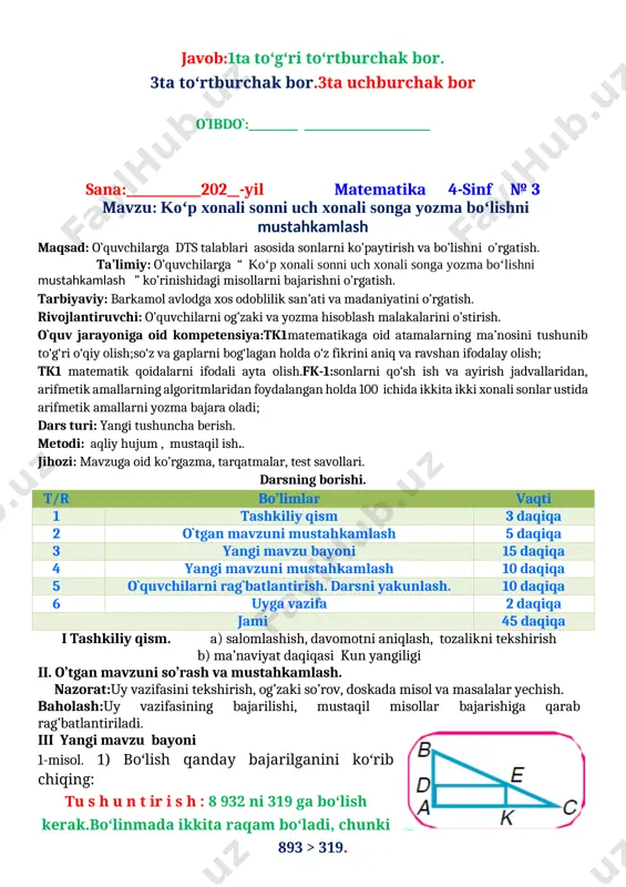 , mustaqil ish.. jihozi: mavzuga oid ko’rgazma, tarqatmalar, test savollari. darsning borishi. t/r bo’limlar vaqti 1 tashkiliy qism 3 daqiqa 2 o`tgan mavzuni mustahkamlash 5 daqiqa 3 yangi mavzu bayoni 15 daqiqa 4 yangi mavzuni mustahkamlash 10 daqiqa 5 o`quvchilarni rag`batlantirish. darsni yakunlash. 10 daqiqa 6 uyga vazifa 2 daqiqa jami 45 daqiqa i tashkiliy qism. a) salomlashish, davomotni aniqlash, tozalikni tekshirish b) ma’naviyat daqiqasi kun yangiligi ii. o’tgan mavzuni so’rash va mustahkamlash. nazorat:uy vazifasini tekshirish, og’zaki so’rov, doskada misol va masalalar yechish. baholash:uy vazifasining bajarilishi, mustaqil misollar bajarishiga qarab rag’batlantiriladi. iii yangi mavzu bayoni 1-misol. 1) bo‘lish qanday bajarilganini ko‘rib chiqing: [image: ] tu s h u n t ir i s h : 8 932 ni 319 ga bo‘lish kerak.bo‘linmada ikkita raqam bo‘ladi, chunki 893 > 319. o‘nliklarni bo‘lamiz: 893 o‘nlik — birinchi to‘liqsiz bo‘linuvchi.893 o‘nlikni 300 ga bo‘lamiz, 2 chiqadi. 2 – sinash raqami. uni tekshirib ko‘ramiz. …