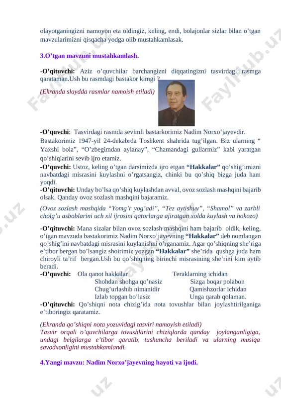 tingizni tasvirdagi rasmga qarataman.ush bu rasmdagi bastakor kimgi ? [image: c:\users\muminova kunduz\appdata\local\microsoft\windows\temporary internet files\content.word\20150404_091110.jpg] (ekranda slaydda rasmlar namoish etiladi) -o’quvchi: tasvirdagi rasmda sevimli bastarkorimiz nadim norxo’jayevdir. bastakorimiz 1947-yil 24-dekabrda toshkent shahrida tug’ilgan. biz ularning “ yaxshi bola”, “o’zbegimdan aylanay”, “chamandagi gullarmiz” kabi yaratgan qo’shiqlarini sevib ijro etamiz. -o’quvchi: ustoz, keling o’tgan darsimizda ijro etgan “hakkalar” qo’shig’imizni navbatdagi misrasini kuylashni o’rgatsangiz, chinki bu qo’shiq bizga juda ham yoqdi. -o’qituvchi: unday bo’lsa qo’shiq kuylashdan avval, ovoz sozlash mashqini bajarib olsak. qanday ovoz sozlash mashqini bajaramiz. (ovoz sozlash mashqida “yomg’r yog’adi”, “tez aytishuv”, “shamol” va zarbli cholg’u asboblarini uch xil ijrosini qatorlarga ajiratgan xolda kuylash va hokozo) -o’qituvchi: mana sizalar bilan ovoz sozlash mashqini ham bajarib oldik, keling, o’tgan mavzuda bastakorimiz nadim norxo’jayevning “hakkalar” deb nomlangan qo’shig’ini navbatdagi misrasini kuylanishni o’rganamiz. agar qo’shiqning she’riga e’tibor bergan bo’lsangiz shoirimiz yozgan “hakkalar” she’rida qushga juda ham chiroyli ta’rif bergan.ush bu qo’shiqning birinchi misrasining she’rini kim …