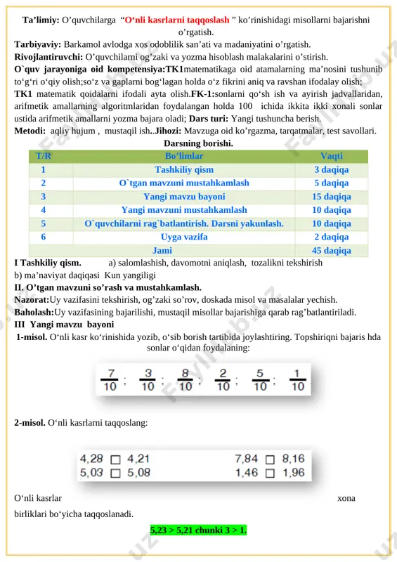 gi tushuncha berish. metodi: aqliy hujum , mustaqil ish..jihozi: mavzuga oid ko’rgazma, tarqatmalar, test savollari. darsning borishi. t/r bo’limlar vaqti 1 tashkiliy qism 3 daqiqa 2 o`tgan mavzuni mustahkamlash 5 daqiqa 3 yangi mavzu bayoni 15 daqiqa 4 yangi mavzuni mustahkamlash 10 daqiqa 5 o`quvchilarni rag`batlantirish. darsni yakunlash. 10 daqiqa 6 uyga vazifa 2 daqiqa jami 45 daqiqa i tashkiliy qism. a) salomlashish, davomotni aniqlash, tozalikni tekshirish b) ma’naviyat daqiqasi kun yangiligi ii. o’tgan mavzuni so’rash va mustahkamlash. nazorat:uy vazifasini tekshirish, og’zaki so’rov, doskada misol va masalalar yechish. baholash:uy vazifasining bajarilishi, mustaqil misollar bajarishiga qarab rag’batlantiriladi. iii yangi mavzu bayoni 1-misol. o‘nli kasr ko‘rinishida yozib, o‘sib borish tartibida joylashtiring. topshiriqni bajaris hda sonlar o‘qidan foydalaning: [image: ] 2-misol. o‘nli kasrlarni taqqoslang: [image: ] o‘nli kasrlar xona birliklari bo‘yicha taqqoslanadi. 5,23 > 5,21 chunki 3 > 1. 6,18 2,96 6,03 > 6,01 7-misol. tenglamalarni yeching: 45 025 + x = 641 …
