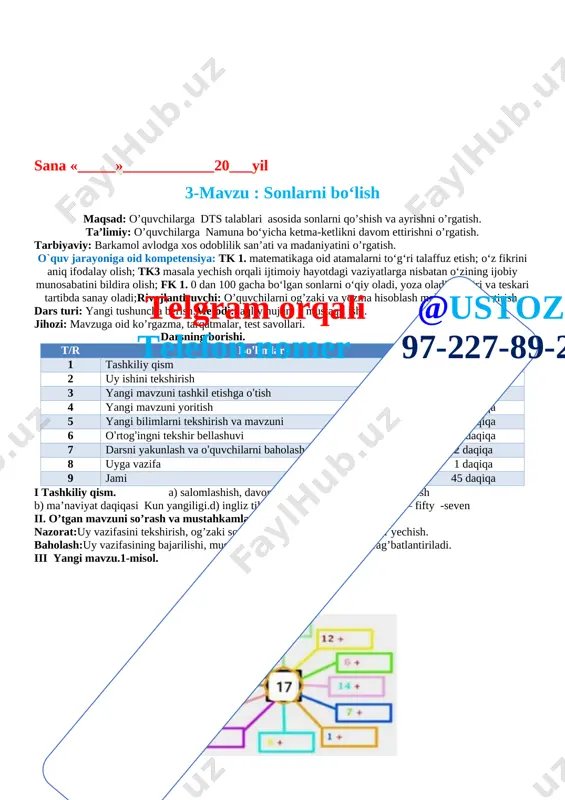 borishi. t/r bo’limlar vaqti 1 tashkiliy qism 2 daqiqa 2 uy ishini tekshirish 4 daqiqa 3 yangi mavzuni tashkil etishga o’tish 2 daqiqa 4 yangi mavzuni yoritish 14 daqiqa 5 yangi bilimlarni tekshirish va mavzuni 10 daqiqa 6 o’rtog’ingni tekshir bellashuvi 10 daqiqa 7 darsni yakunlash va o’quvchilarni baholash 2 daqiqa 8 uyga vazifa 1 daqiqa 9 jamitelgram orqali @ustoz4 telefon nomer 97-227-89-26 45 daqiqa i tashkiliy qism. a) salomlashish, davomotni aniqlash, tozalikni tekshirish b) ma’naviyat daqiqasi kun yangiligi.d) ingliz tili daqiqasi 56 -fifty –six, 57 – fifty -seven ii. o’tgan mavzuni so’rash va mustahkamlash.nazorat:uy vazifasini tekshirish, og’zaki so’rov, doskada misol va masalalar yechish.baholash:uy vazifasining bajarilishi, mustaqil misollar bajarishiga qarab rag’batlantiriladi.iii yangi mavzu 1-misol. [image: ]10 2 5 moshinalar soni 10 ta . bittadan ajratsak 10 ta, ikkitadan ajratsak 5 ta, beshtadan ajratsak 2 ta guruhlarga ajraladi. 2-misol. [image: ]6 6 6 18 3 6 18 mevalar soni 18 ta …