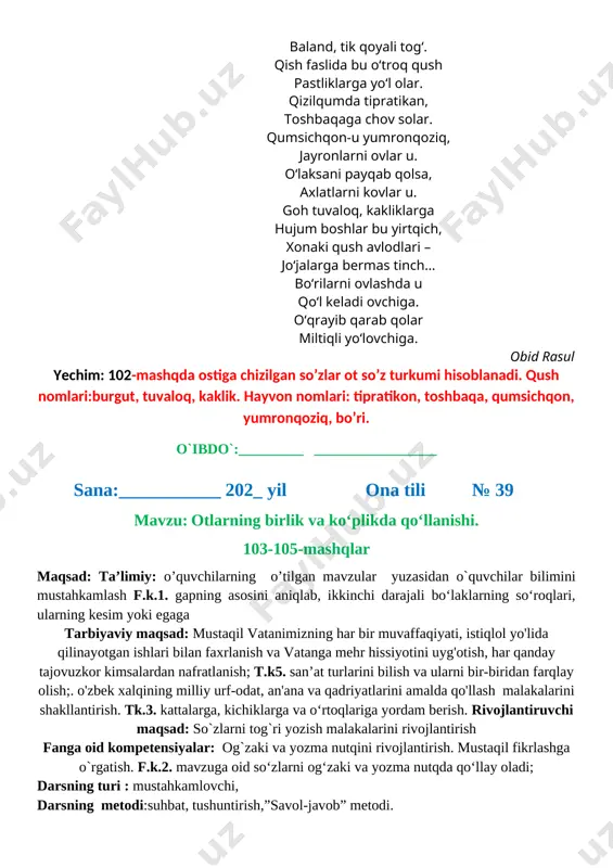 ‘lovchiga. obid rasul yechim: 102-mashqda ostiga chizilgan so’zlar ot so’z turkumi hisoblanadi. qush nomlari:burgut, tuvaloq, kaklik. hayvon nomlari: tipratikon, toshbaqa, qumsichqon, yumronqoziq, bo’ri. o`ibdo`:_________ _________________ sana:___________ 202_ yil ona tili № 39 mavzu: otlarning birlik va ko‘plikda qo‘llanishi. 103-105-mashqlar maqsad: ta’limiy: o’quvchilarning o’tilgan mavzular yuzasidan o`quvchilar bilimini mustahkamlash f.k.1. gapning asosini aniqlab, ikkinchi darajali bo‘laklarning so‘roqlari, ularning kesim yoki egaga tarbiyaviy maqsad: mustaqil vatanimizning har bir muvaffaqiyati, istiqlol yo'lida qilinayotgan ishlari bilan faxrlanish va vatanga mehr hissiyotini uyg'otish, har qanday tajovuzkor kimsalardan nafratlanish; t.k5. san’at turlarini bilish va ularni bir-biridan farqlay olish;. o'zbek xalqining milliy urf-odat, an'ana va qadriyatlarini amalda qo'llash malakalarini shakllantirish. tk.3. kattalarga, kichiklarga va o‘rtoqlariga yordam berish. rivojlantiruvchi maqsad: so`zlarni tog`ri yozish malakalarini rivojlantirish fanga oid kompetensiyalar: og`zaki va yozma nutqini rivojlantirish. mustaqil fikrlashga o`rgatish. f.k.2. mavzuga oid so‘zlarni og‘zaki va yozma nutqda qo‘llay oladi; darsning turi : mustahkamlovchi, darsning metodi:suhbat, tushuntirish,”savol-javob” metodi. darsning jihozi:darslik,rangli ko’rgazmalar,harakatli ko’rgazmalar, …