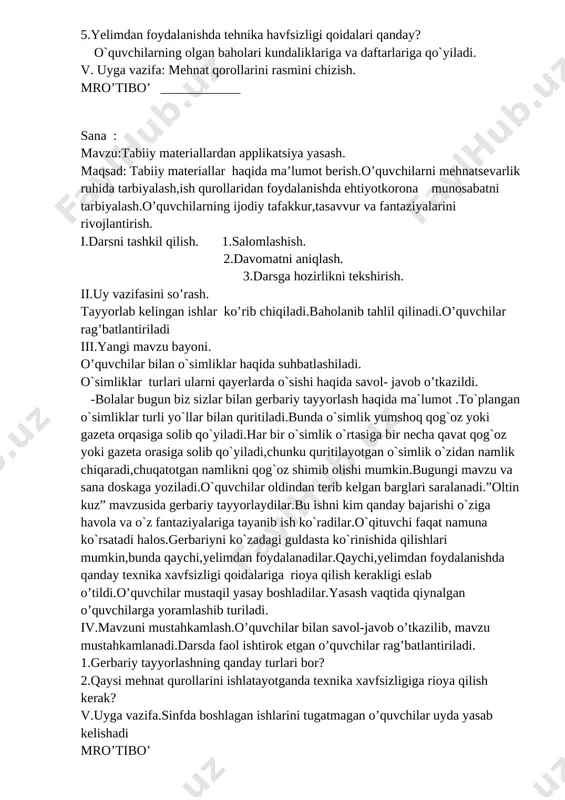 yasaydilar. 9.yasash vaqtida o’quvchilar gullar haqida bilgan qo`shiqlarini xirgoyi qilishlari mumkin,ularning ishi kuzatib boriladi. 10.qaychidan foydalanishda texnika havfsizligi qoidalariga rioya qilish kerakliklarini eslatish 1. gul yasash uchun rangli qog‘ozga gulning bo‘laklarini chizib oling. 2. yashil rangli qog‘ozdan 2 dona gul bargini qirqib oling.3. gul bandini 0,5x7 sm o‘lchamida qirqing. 4. chizma bo‘yicha 12 ta gulbargni qirqib oling. tayyor gulbarglarni teng ikkiga buklang. 5. gul uchun doira yasab ling. 6. gul bandining yuqori qismiga gulbarglarni joylashtirishni chamalab oling.7. gulbargning bir qismini gul bandiga yelimlang. 8. gulbarglarning qolgan qismlarini ham yelimlab chiqing. 9. tayyor gulga dona yashil barglarni yelimlab qo‘ying. iv. darsni mustahkamlash: 1.yasab bo’lgan o’quvchilar ishini baholash uchun savol-javob o’tkazaman. 2.gullarni qanday turlarini bilasiz? 3.mehnat qurollaridan foydalanishda tehnika xavfsizligi qoidalari haqida savol-javob o’tkazaman. 4.o’quvchilar ishini baholayman. v. uyga vazifa: darsda ulgurmagan ishlarini tugatish. mro’tibo’ ____________ sana :_______________________________ mavzu: plastelindan uy jihozlarini yasash. maqsad: plastelindan uy jihozlari yasash haqida tushuncha berish.badiiy-estetik didni …