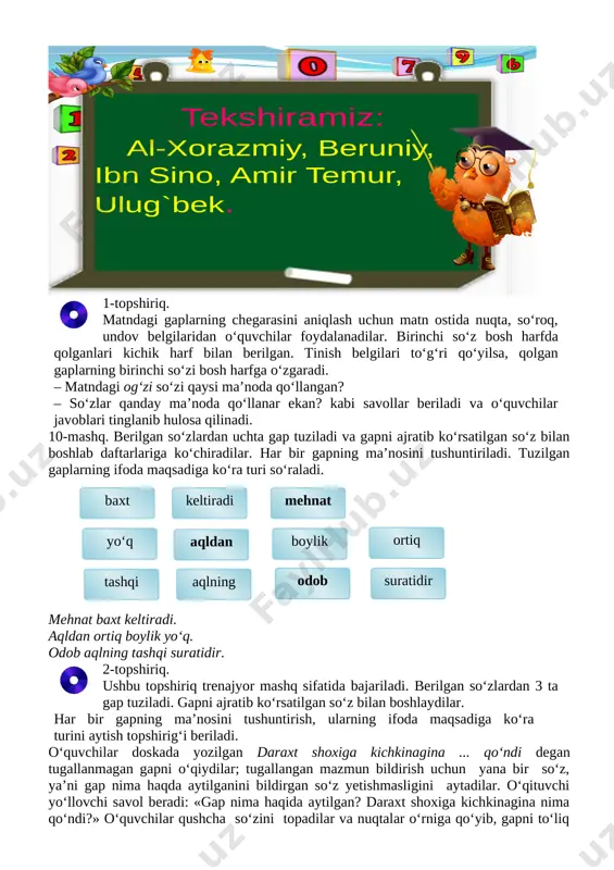 ehnat baxt keltiradi. aqldan ortiq boylik yo‘q. odob aqlning tashqi suratidir. [image: ]2-topshiriq. ushbu topshiriq trenajyor mashq sifatida bajariladi. berilgan so‘zlardan 3 ta gap tuziladi. gapni ajratib ko‘rsatilgan so‘z bilan boshlaydilar. har bir gapning ma’nosini tushuntirish, ularning ifoda maqsadiga ko‘ra turini aytish topshirig‘i beriladi. o‘quvchilar doskada yozilgan daraxt shoxiga kichkinagina ... qo‘ndi degan tugallanmagan gapni o‘qiydilar; tugallangan mazmun bildirish uchun yana bir so‘z, ya’ni gap nima haqda aytilganini bildirgan so‘z yetishmasligini aytadilar. o‘qituvchi yo‘llovchi savol beradi: «gap nima haqida aytilgan? daraxt shoxiga kichkinagina nima qo‘ndi?» o‘quvchilar qushcha so‘zini topadilar va nuqtalar o‘rniga qo‘yib, gapni to‘liq o‘qiydilar: daraxt shoxiga kichkinagina qushcha qo‘ndi. gap bir so‘zdan yoki bir necha so‘zdan tuzilishi haqida ko‘nikma hosil qilinadi. iv. yangi mavzuni mustahkamlash. [image: ]“diqqat bolalar” ta’limiy o‘yini. buning uchun o‘quvchular diqqat bilan o‘qituvchining topshirig‘ini eshitib darhol javob berishlari kerak bo‘ladi. o‘qituvchi bir kichik matnni o‘qiydi o‘quvchilar esa matnda nechta gap ishtirok etganini aytishlari kerak. har …