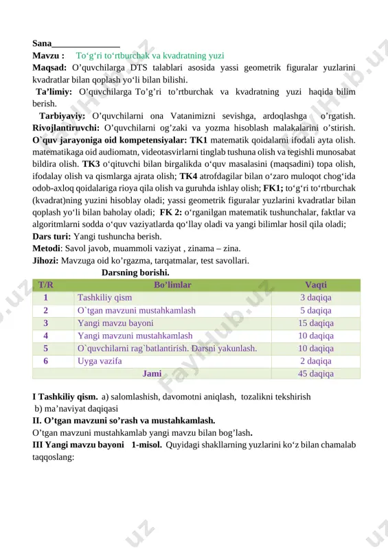 hisoblay oladi; yassi geometrik figuralar yuzlarini kvadratlar bilan qoplash yo‘li bilan baholay oladi; fk 2: o‘rganilgan matematik tushunchalar, faktlar va algoritmlarni sodda o‘quv vaziyatlarda qo‘llay oladi va yangi bilimlar hosil qila oladi; dars turi: yangi tushuncha berish. metodi: savol javob, muammoli vaziyat , zinama – zina. jihozi: mavzuga oid ko’rgazma, tarqatmalar, test savollari. darsning borishi. t/r bo’limlar vaqti 1 tashkiliy qism 3 daqiqa 2 o`tgan mavzuni mustahkamlash 5 daqiqa 3 yangi mavzu bayoni 15 daqiqa 4 yangi mavzuni mustahkamlash 10 daqiqa 5 o`quvchilarni rag`batlantirish. darsni yakunlash. 10 daqiqa 6 uyga vazifa 2 daqiqa jami 45 daqiqa i tashkiliy qism. a) salomlashish, davomotni aniqlash, tozalikni tekshirish b) ma’naviyat daqiqasi ii. o’tgan mavzuni so’rash va mustahkamlash. o’tgan mavzuni mustahkamlab yangi mavzu bilan bog’lash. iii yangi mavzu bayoni 1-misol. to‘g‘ri to‘rtburchaklarning yuzlarini ko‘z bilan chamalab, qaysi shaklning yuzi eng katta, qaysi biri eng kichik ekanini ayting: [image: ] [image: ]tomonlari bir santimetrdan bo‘lgan …