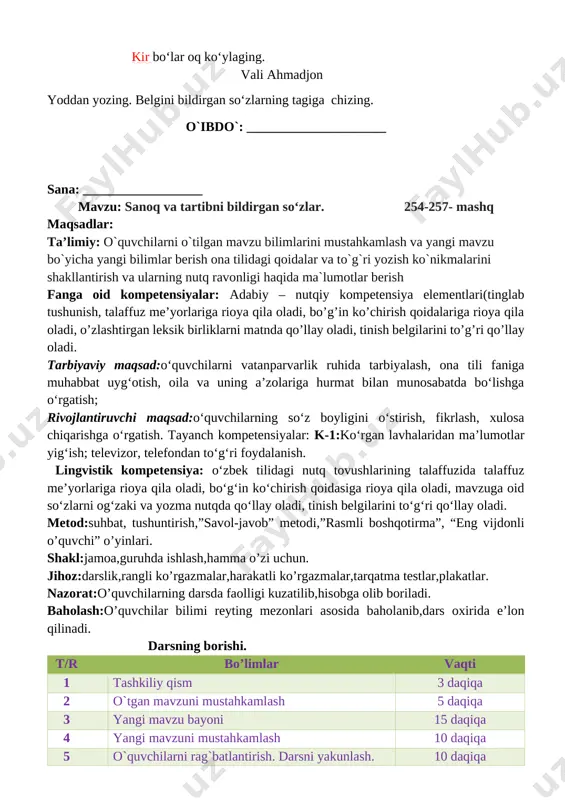 alar: adabiy – nutqiy kompetensiya elementlari(tinglab tushunish, talaffuz me’yorlariga rioya qila oladi, bo’g’in ko’chirish qoidalariga rioya qila oladi, o’zlashtirgan leksik birliklarni matnda qo’llay oladi, tinish belgilarini to’g’ri qo’llay oladi. tarbiyaviy maqsad:o‘quvchilarni vatanparvarlik ruhida tarbiyalash, ona tili faniga muhabbat uyg‘otish, oila va uning a’zolariga hurmat bilan munosabatda bo‘lishga o‘rgatish; rivojlantiruvchi maqsad:o‘quvchilarning so‘z boyligini o‘stirish, fikrlash, xulosa chiqarishga o‘rgatish. tayanch kompetensiyalar: k-1:ko‘rgan lavhalaridan ma’lumotlar yig‘ish; televizor, telefondan to‘g‘ri foydalanish. lingvistik kompetensiya: o‘zbek tilidagi nutq tovushlarining talaffuzida talaffuz me’yorlariga rioya qila oladi, bo‘g‘in ko‘chirish qoidasiga rioya qila oladi, mavzuga oid so‘zlarni og‘zaki va yozma nutqda qo‘llay oladi, tinish belgilarini to‘g‘ri qo‘llay oladi. metod:suhbat, tushuntirish,”savol-javob” metodi,”rasmli boshqotirma”, “eng vijdonli o’quvchi” o’yinlari. shakl:jamoa,guruhda ishlash,hamma o’zi uchun. jihoz:darslik,rangli ko’rgazmalar,harakatli ko’rgazmalar,tarqatma testlar,plakatlar. nazorat:o’quvchilarning darsda faolligi kuzatilib,hisobga olib boriladi. baholash:o’quvchilar bilimi reyting mezonlari asosida baholanib,dars oxirida e’lon qilinadi. darsning borishi. t/r bo’limlar vaqti 1 tashkiliy qism 3 daqiqa 2 o`tgan mavzuni mustahkamlash 5 daqiqa 3 yangi mavzu bayoni …