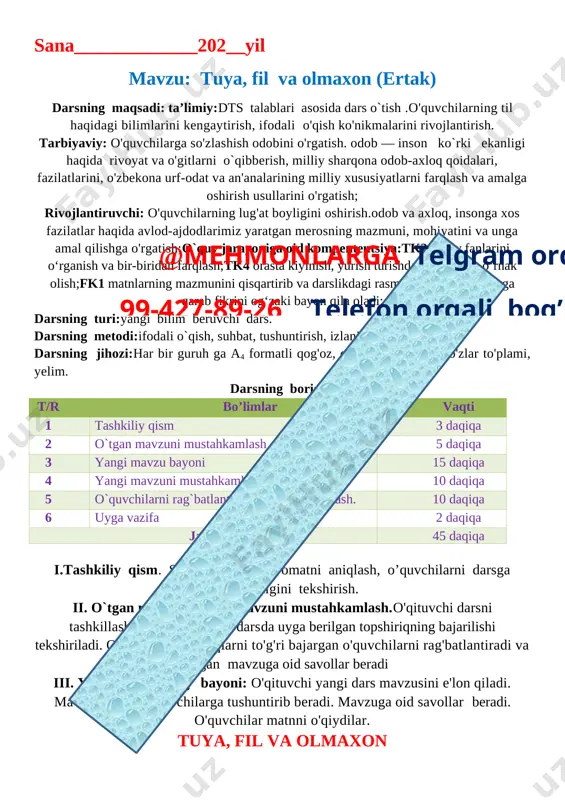 stgo'y bolani. 7. o'quvchilar reytingi aniqlanib, dars xulosalanadi. o`ibdo`:____________________________ sana_____________202__yil mavzu: tuya, fil va olmaxon (ertak) darsning maqsadi: ta’limiy:dts talablari asosida dars o`tish .o'quvchilarning til haqidagi bilimlarini kengaytirish, ifodali o'qish ko'nikmalarini rivojlantirish. tarbiyaviy: o'quvchilarga so'zlashish odobini o'rgatish. odob — inson ko`rki ekanligi haqida rivoyat va o'gitlarni o`qibberish, milliy sharqona odob-axloq qoidalari, fazilatlarini, o'zbekona urf-odat va an'analarining milliy xususiyatlarni farqlash va amalga oshirish usullarini o'rgatish; rivojlantiruvchi: o'quvchilarning lug'at boyligini oshirish.odob va axloq, insonga xos fazilatlar haqida avlod-ajdodlarimiz yaratgan merosning mazmuni, mohiyatini va unga amal qilishga o'rgatish;o`quv jarayoniga oid kompententsiya:tk2 o‘quv fanlarini o‘rganish va bir-biridan farqlash;tk4 orasta kiyinish, yurish turishda kattalardan o‘rnak olish;fk1 matnlarning mazmunini qisqartirib va darslikdagi rasm va illyustratsiyalarga qarab fikrini og‘zaki bayon qila oladi; darsning turi:yangi bilim beruvchi dars. darsning metodi:ifodali o`qish, suhbat, tushuntirish, izlanish. darsning jihozi:har bir guruh ga a4 formatli qog'oz, qirqilgan hikmatli so'zlar to'plami, yelim. darsning borishi: t/r bo’limlar vaqti 1 tashkiliy qism 3 daqiqa 2@mehmonlarga …