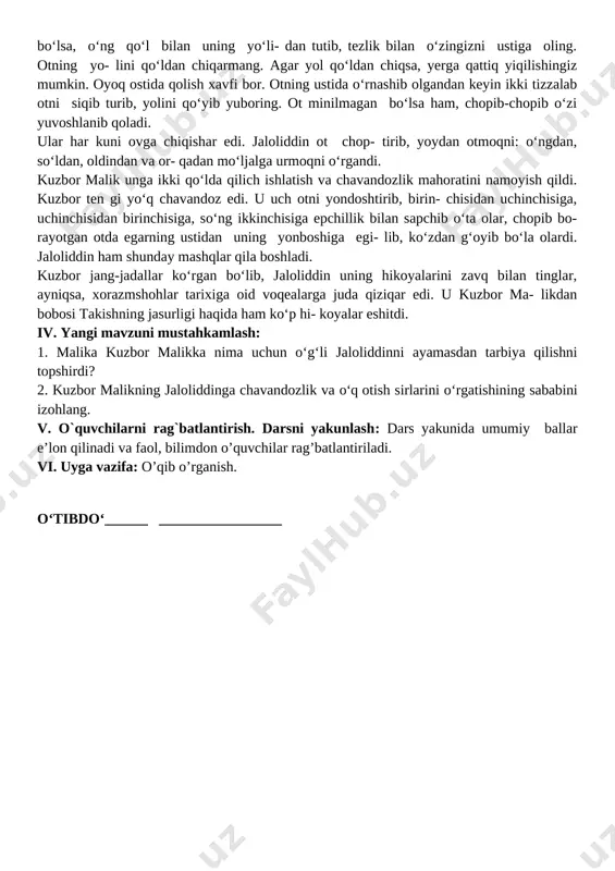 b yuboring. ot minilmagan bo‘lsa ham, chopib-chopib o‘zi yuvoshlanib qoladi. ular har kuni ovga chiqishar edi. jaloliddin ot chop- tirib, yoydan otmoqni: o‘ngdan, so‘ldan, oldindan va or- qadan mo‘ljalga urmoqni o‘rgandi. kuzbor malik unga ikki qo‘lda qilich ishlatish va chavandozlik mahoratini namoyish qildi. kuzbor ten gi yo‘q chavandoz edi. u uch otni yondoshtirib, birin- chisidan uchinchisiga, uchinchisidan birinchisiga, so‘ng ikkinchisiga epchillik bilan sapchib o‘ta olar, chopib bo- rayotgan otda egarning ustidan uning yonboshiga egi- lib, ko‘zdan g‘oyib bo‘la olardi. jaloliddin ham shunday mashqlar qila boshladi. kuzbor jang-jadallar ko‘rgan bo‘lib, jaloliddin uning hikoyalarini zavq bilan tinglar, ayniqsa, xorazmshohlar tarixiga oid voqealarga juda qiziqar edi. u kuzbor ma- likdan bobosi takishning jasurligi haqida ham ko‘p hi- koyalar eshitdi. iv. yangi mavzuni mustahkamlash: 1. malika kuzbor malikka nima uchun o‘g‘li jaloliddinni ayamasdan tarbiya qilishni topshirdi? 2. kuzbor malikning jaloliddinga chavandozlik va o‘q otish sirlarini o‘rgatishining sababini izohlang. v. o`quvchilarni rag`batlantirish. darsni yakunlash: dars …