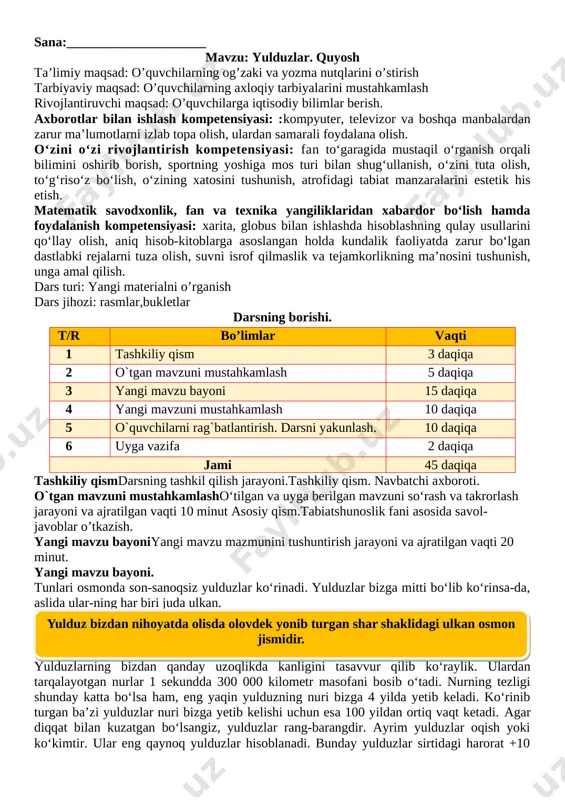 shkiliy qism. navbatchi axboroti. o`tgan mavzuni mustahkamlasho‘tilgan va uyga berilgan mavzuni so‘rash va takrorlash jarayoni va ajratilgan vaqti 10 minut asosiy qism.tabiatshunoslik fani asosida savol-javoblar o’tkazish. yangi mavzu bayoniyangi mavzu mazmunini tushuntirish jarayoni va ajratilgan vaqti 20 minut. yangi mavzu bayoni. tunlari osmonda son-sanoqsiz yulduzlar ko‘rinadi. yulduzlar bizga mitti bo‘lib ko‘rinsa-da, aslida ular-ning har biri juda ulkan. [image: image1] yulduzlarning bizdan qanday uzoqlikda kanligini tasavvur qilib ko‘raylik. ulardan tarqalayotgan nurlar 1 sekundda 300 000 kilometr masofani bosib o‘tadi. nurning tezligi shunday katta bo‘lsa ham, eng yaqin yulduzning nuri bizga 4 yilda yetib keladi. ko‘rinib turgan ba’zi yulduzlar nuri bizga yetib kelishi uchun esa 100 yildan ortiq vaqt ketadi. agar diqqat bilan kuzatgan bo‘lsangiz, yulduzlar rang-barangdir. ayrim yulduzlar oqish yoki ko‘kimtir. ular eng qaynoq yulduzlar hisoblanadi. bunday yulduzlar sirtidagi harorat +10 [image: image13.png]000 °c dan +100 000 °c gachadir. yulduzlar orasida sarg‘ishlari ham bor. ular sirtidagi harorat +3 000 °c dan …
