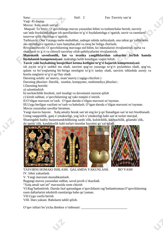 zu bayoni . namunaga qarab “bo`g`irsoq” haykali asosida haykal ishlash . [image: ][image: ] [image: ][image: ] tasvirni homaki ishlash. qalamda yakunlash. bo`yash iv. ishni yakunlash. v. yangi mavzuni mustahkamlash. bugungi mavzu yuzasidan suhbat, savol-javob o`tkaziladi. “bo`g`irsoq” ertagini aytish. vi.rag’batlantirish. darsda faol qatnashgan o’quvchilarni rag’batlantiraman.o’quvchilarning rasm daftarlarini tekshirib rasmlariga baho qo’yaman. vii.uyga vazifa berish. viii. dars yakuni. baholarni tahlil qilish. o’quv ishlari bo’yicha direktor o’rinbosari: ____________________________ sana: _____________________ sinf: 2 fan :tasviriy san’at vaqt: 45 daqiqa mavzu: xalq amali san’ati maqsad: ta’limiy: o`quvchilarga mavzu yuzasidan bilim va tushunchalar berish, tasviriy san’atda foydalaniladigan ish qurollaridan to’g`ri foydalanishga o`rgatish, tasvir va rasmlarni tasavvur qilib chizishga o`rgatish; tarbiyaviy: ona vatanga mehr-muhabbat, sadoqat ruhida tarbiyalash, ona tabiat go`zalliklarini aks ettirishga o`rgatish,o`zaro hamjihat,ahil va inoq bo`lishga chorlash; rivojlantiruvchi: o`quvchilarning mavzuga oid bilim, ko`nikmalarini rivojlantirish, narsa va shakllarni to`g`ri va chiroyli tasvirlay olish qobiliyatlarini rivojlantirish. matematik savodxonlik, fan va texnika yangiliklaridan xabardor bo‘lish hamda foydalanish kompetensiyasi: …