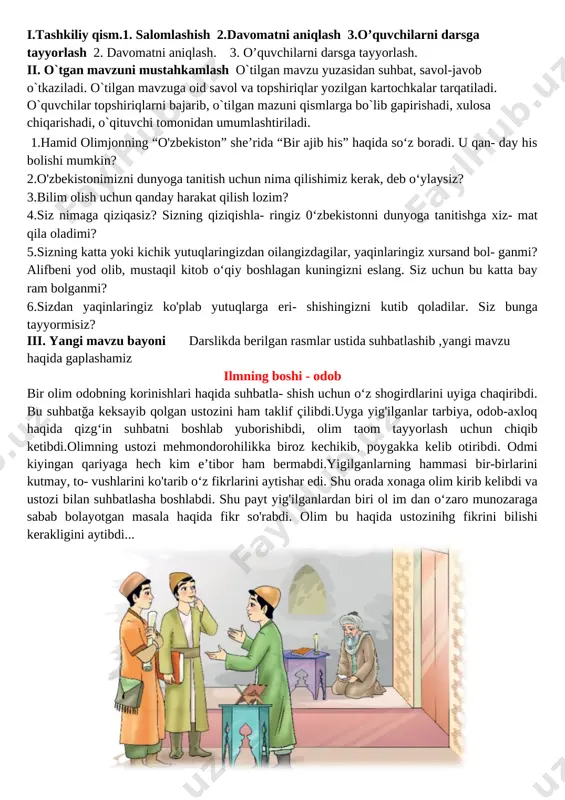 ish, xulasa chiqarish. o’tibdo’ _______ ___________________ sana:__________________ mavzu: imkoniyatlar va ehtiyojlar maqsad: ta’limiy: o`quchilarga bugungi mavzuga oid bilim va tushunchalar berish. yuksak insoniy fazilatlar mohiyatini anglatish, ularga ongli munosabatda bo’lish, hamma millat vakillariga yaxshi munosabatda bo’lish bilimini shakllantirish tk2: axborot manbalari (televizor, telefon)dan to‘g‘ri foydalana olish fk1 suhbatdoshni tinglash, sukut saqlash va o‘z fikrini to‘g‘ri bayon qilish ; tarbiyaviy: odob-inson ko’rki va ma’naviy boyligi ekanligini va mutafakkir ma’rifatparvarlar asarlaridagi hikmat, rivoyat va o’g’itlarini, milliy sharqona odob-axloq qoidalari, fazilatlarini, o’zbekona urf-odat va an’analarining millliy xususiyatlarni farqlash va amalga oshirish usullarini o’rgatish . tk4: davlat ramzlariga hurmat va ehtirom ko‘rsatish; rivojlantiruvchi:o`quvchilarning mavzuga oid bilim, ko`nikma , malakalarini rivojlantirish, matn bilan ishlash orqali fikrlash qobiliyatlarini, og`zaki nutqini o`stirish. fk1: o‘zbekistonda yashayotgan millatlar va elatlar haqida ma’lumot bera olish dars turi: yangi bilim beruvchi dars usuli: suhbat, tushuntirish, savol-javob, kichik guruhlarda ishlash. dars jihozi: darslik, taxta, bo`r, mavzuga oid rasmlar, tarqatmalar, texnik vositalar. darsning …