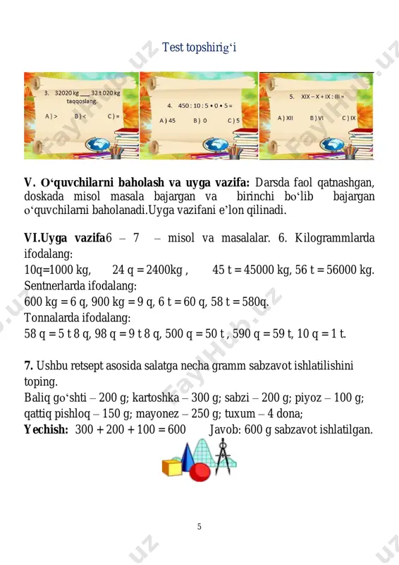 rlarda: 4 098 m = 4 km 98 m; 45 981 m = 45 km 981m; 2) tonna va kilogrammlarda: 28 691 kg = 28 t 691 kg; 2 790 kg = 2 t 790 kg 9 mavzu: geometrik mazmundagi amaliy masalalar maqsad: ta’limiy:oʻquvchilarga dts talablari asosida bilim berish. 1 dan 1000 000 gacha boʻlgan sonlar ichida toʻrt arifmetik amallarni bilishi.oʻquvchilarga geometrik mazmundagi amaliy masalalar haqida bilim berish. axborotlarni statistik ma’lumotlarning koʻrinishlarning bir turidan (ustunli, chiziqli va doiraviy diagrammalar, jadvallar, chizmalar) boshqa koʻrinishga oʻtkaza olish; uchta sonning oʻrta arifmetigini topishga oʻrgatish. tarbiyaviy: oʻquvchilarni oʻquv qurollaridan oqilona foydalanishga undash,tejamkorlikka oʻrgatish.ijtimoiy hayotdagi vaziyatlarga nisbatan oʻzining ijobiy estetik-emotsional munosabatini shakllantira olish; oʻqishga va yangi bilimlarni egallashga qiziqtira olish.atrofdagilar bilan oʻzaro muloqot chogʻida odob-axloq qoidalariga rioya qila olish va guruhda ishlay olish; rivojlantiruvchi: oʻquvchilarni ogʻzaki va yozma hisoblash malakalarini oʻstirish. oʻrganilgan matematik tushunchalar, faktlar va algoritmlarni oʻquv vaziyatlarda qoʻllay oladi va yangi bilimlar hosil …