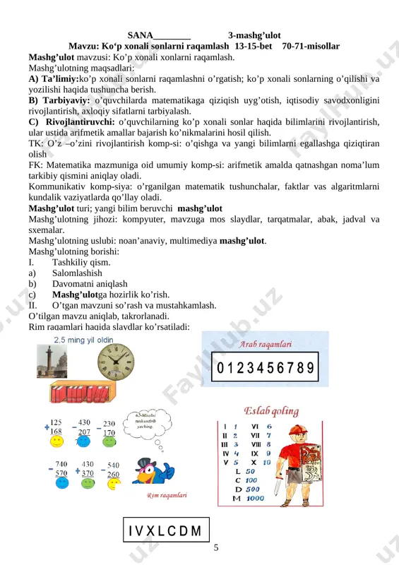 nechta birligi bor? javob namunasi: 358 ming sonida 3 ta yuz minglik, 5 ta o‘n minglik va 8 ta bir minglik yoki oltinchi xonaning 3 birligi, beshinchi xonaning 5 birligi va to‘rtinchi xonaning 8 birligi bor. 67. do'konda 200 ta katakli va ulardan 3 marta ko‘p bir chiziqli daftar bor. do'konda hammasi bo‘lib nechta daftar bor? 69. [image: ] v.uyga vazifa: 70-misol[image: ] 71. qisqa yozuv bo'yicha masala tuzing va uni yeching: tarvuzlar - 420 kg ? qovunlar - ?, 135 kg kam vi. mashg’ulotni yakunlash mmibdo‘ ___________ g‘.aslonov sana__________ 4-mashg’ulot mavzu: ko‘p xonali sonlarni raqamlash 20-21-bet 104-105-misollar mashg’ulotning maqsadlari ta’limiy: 0‘quvchilarda ko‘p xonali sonlar, yuzliklar bo‘yicha bilim, ko‘nikma va malakalarni shakllantirish. tarbiyaviy: al-xorazmiyning matematika rivojiga qo‘shgan buyuk ishlarini bayon qilish orqali o‘quvchilarda o‘z vataniga bo‘lgan g‘ururlarini oshirish. rivojlantiruvchi: matematik boshqotirma ustida fikr-mulohaza yuritishga jalb qilish orqali mantiqiy fikrlash ko‘nikmalarini shakllantirish tk: o’z –o’zini rivojlantirish komp-si: o’qishga va yangi bilimlarni …