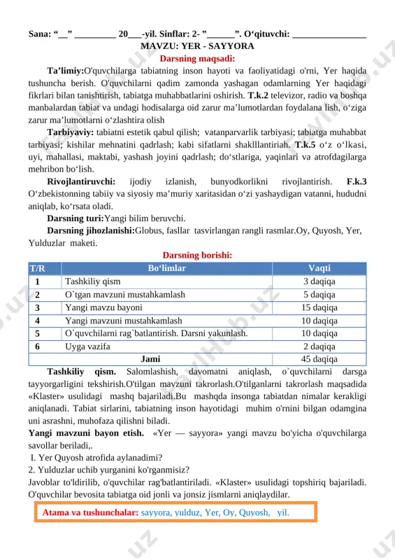 rni shaklllantiriah. t.k.5 o‘z o‘lkasi, uyi, mahallasi, maktabi, yashash joyini qadrlash; do‘stlariga, yaqinlari va atrofdagilarga mehribon bo‘lish. rivojlantiruvchi: ijodiy izlanish, bunyodkorlikni rivojlantirish. f.k.3 o‘zbekistonning tabiiy va siyosiy ma’muriy xaritasidan o‘zi yashaydigan vatanni, hududni aniqlab, ko‘rsata oladi. darsning turi:yangi bilim beruvchi. darsning jihozlanishi:globus, fasllar tasvirlangan rangli rasmlar.oy, quyosh, yer, yulduzlar maketi. darsning borishi: t/r bo‘limlar vaqti 1 tashkiliy qism 3 daqiqa 2 o`tgan mavzuni mustahkamlash 5 daqiqa 3 yangi mavzu bayoni 15 daqiqa 4 yangi mavzuni mustahkamlash 10 daqiqa 5 o`quvchilarni rag`batlantirish. darsni yakunlash. 10 daqiqa 6 uyga vazifa 2 daqiqa jami 45 daqiqa tashkiliy qism. salomlashish, davomatni aniqlash, o`quvchilarni darsga tayyorgarligini tekshirish.o'tilgan mavzuni takrorlash.o'tilganlarni takrorlash maqsadida «klaster» usulidagi mashq bajariladi.bu mashqda insonga tabiatdan nimalar kerakligi aniqlanadi. tabiat sirlarini, tabiatning inson hayotidagi muhim o'rnini bilgan odamgina uni asrashni, muhofaza qilishni biladi. yangi mavzuni bayon etish. «yer — sayyora» yangi mavzu bo'yicha o'quvchilarga savollar beriladi,. i. yer quyosh atrofida aylanadimi? 2. yulduzlar …