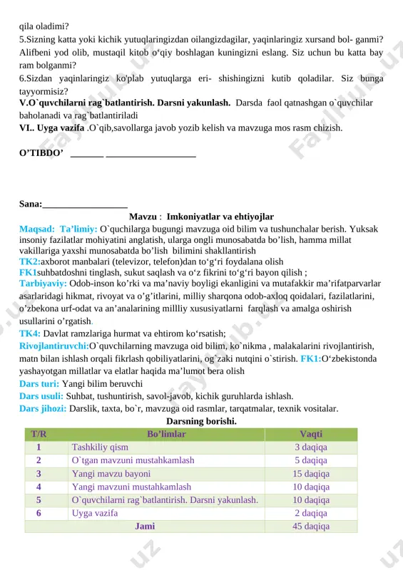 sh. 1.siz nima deb o'ylaysiz? nima uchun olim munozara haqida avval ustozining fikrini bil- moqchi boldi? 2.siz nima qilgan bo'lardingiz? 3.siz shogird o‘z ustozining gapini bolganini qanday izohlaysiz? “ilimning boshi - odob” hikoyasini oila a’zola- ringiz bilan o'qib chiging. v. o`quvchilarni rag`batlantirish. darsni yakunlash. o`quvchilar darsdagi ishtirokiga ko`ra baholanadi. rag`bat kartochkalari orqali baholanadi. guruhlar ham umumiy rag`batlantirilib boriladi. vi. uyga vazifa uyga vazifa bugungi mavzuni o`qib kelish, qayta hikoyalashga tayyorlanish, xulasa chiqarish. o’tibdo’ _______ ___________________ sana:__________________ mavzu: imkoniyatlar va ehtiyojlar maqsad: ta’limiy: o`quchilarga bugungi mavzuga oid bilim va tushunchalar berish. yuksak insoniy fazilatlar mohiyatini anglatish, ularga ongli munosabatda bo’lish, hamma millat vakillariga yaxshi munosabatda bo’lish bilimini shakllantirish tk2:axborot manbalari (televizor, telefon)dan to‘g‘ri foydalana olish fk1suhbatdoshni tinglash, sukut saqlash va o‘z fikrini to‘g‘ri bayon qilish ; tarbiyaviy: odob-inson ko’rki va ma’naviy boyligi ekanligini va mutafakkir ma’rifatparvarlar asarlaridagi hikmat, rivoyat va o’g’itlarini, milliy sharqona odob-axloq qoidalari, fazilatlarini, o’zbekona urf-odat va an’analarining millliy …