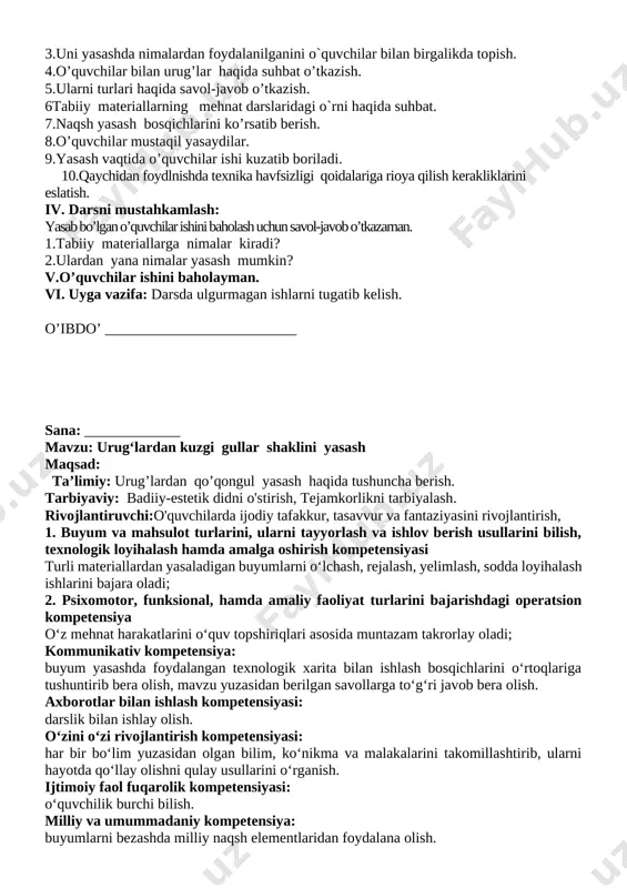 azish. 5.ularni turlari haqida savol-javob o’tkazish. 6tabiiy materiallarning mehnat darslaridagi o`rni haqida suhbat. 7.naqsh yasash bosqichlarini ko’rsatib berish. 8.o’quvchilar mustaqil yasaydilar. 9.yasash vaqtida o’quvchilar ishi kuzatib boriladi. 10.qaychidan foydlnishda texnika havfsizligi qoidalariga rioya qilish kerakliklarini eslatish. iv. darsni mustahkamlash: yasab bo’lgan o’quvchilar ishini baholash uchun savol-javob o’tkazaman. 1.tabiiy materiallarga nimalar kiradi? 2.ulardan yana nimalar yasash mumkin? v.o’quvchilar ishini baholayman. vi. uyga vazifa: darsda ulgurmagan ishlarni tugatib kelish. o’ibdo’ __________________________ sana: _____________ mavzu: urug‘lardan kuzgi gullar shaklini yasash maqsad: ta’limiy: urug’lardan qo’qongul yasash haqida tushuncha berish. tarbiyaviy: badiiy-estetik didni o'stirish, tejamkorlikni tarbiyalash. rivojlantiruvchi:o'quvchilarda ijodiy tafakkur, tasavvur va fantaziyasini rivojlantirish, 1. buyum va mahsulot turlarini, ularni tayyorlash va ishlov berish usullarini bilish, texnologik loyihalash hamda amalga oshirish kompetensiyasi turli materiallardan yasaladigan buyumlarni o‘lchash, rejalash, yelimlash, sodda loyihalash ishlarini bajara oladi; 2. psixomotor, funksional, hamda amaliy faoliyat turlarini bajarishdagi operatsion kompetensiya o‘z mehnat harakatlarini o‘quv topshiriqlari asosida muntazam takrorlay oladi; kommunikativ kompetensiya: buyum …