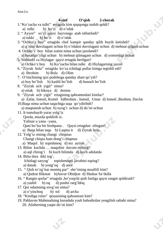 . “ ayyor” so’zi qaysi hayvonga atab ishlatiladi? a) tulki b) bo’ri d) o’rdak 3. “ochko’z boy” ertagida chol kampir qanday qilib boyib ketishdi? a) g’ozni davolagani uchun b) o’rdakni davolagani uchun d) mehnat qilgani uchun 4. ochko’z boy bilan xotini nima uchun jazolandi? a) hasadgo’yligi uchun b) mehnat qilmagani uchun d) yomonligi uchun 5. soddadil va hiylagar qaysi ertagda berilgan? a) ochko’z boy b) ko’zacha bilan tulki d) hiylagarning jazosi 6. “ziyrak bola” ertagida ko’za ichidagi pullar kimga tegishli edi? a) ibrohim b) bola d) olim 7. o’tinchining qizi podshoga qanday shart qo’ydi? a) boy bo’lish b) kasbli bo’lish d) hunarli bo’lish 8. “ziyrak uch yigit” nima? a) ertak b) hikoya d) doston 9. “ziyrak uch yigit” ertagining qahramonlari kimlar? a) zafar, ismoil, komil b)ibrohim , ismoil, umar d) ismoil ,ibrohim, davlat 10.baqa nima uchun taqachiga taqa qo’ydiribdi? a) maqtanish uchun b) oyog’i uchun d) do’sti uchun 11. it …