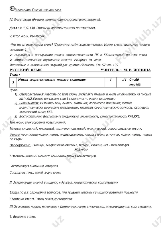 aksatsiya. gimnastika dlya glaz. iv. zakreplenie (rechevaya, kompetentsiya samosovershenstvovaniya). diff : u. 144 otveti na voprosi uchitelya po teme uroka. v. itog uroka. refleksiya. -chto mi segodnya uznali uroke? (sklonenie imyon sushestvitelnix. imena sushestvitelnie pervogo skloneniya ) · relaksatsiya v opredelenii urovnya sformirovannosti pk i kkompetentsiy po teme uroka · kommentirovannoe otsenivanie otvetov uchashixsya na uroke instruktaj k vipolneniyu zadaniy dlya domashney raboti. str. 60 upr. 143 russkiy yazik uchitel : m. v. ionina tema : 4 izmenenie sushestvitelnix po padejam 1 .11 str. 64 upr.147 tseli : 1) obrazovatelnaya: rabotat po teme uroka, zakreplyat pravila i umet ix primenyat na pisme. kk1; kk2.umeniya opredelyat sush 1 skloneniya po rodu i okonchaniyu 2) razvivayushaya: razvivat rech, pamyat, vnimanie, logicheskoe mishlenie; umenie kalligraficheski oformlyat predlojeniya, razvivat orfograficheskuyu zorkost, obogashat leksicheskiy zapas; kk3. 3) vospitatelnaya: vospitivat trudolyubie, akkuratnost, samostoyatelnost.kk4.kk5. tip uroka: urok usvoeniya novix znaniy. metodi: slovesniy, naglyadniy, chastichno-poiskoviy, prakticheskiy, samostoyatelnaya rabota. …