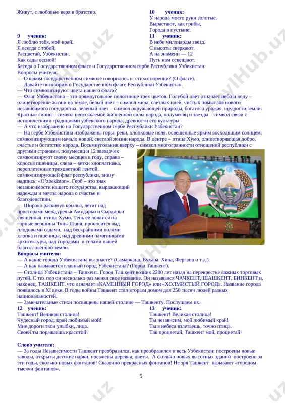 naroda. vosmiugolnik vverxu – simvol mnogogrannosti otnosheniy respubliki s drugimi stranami, polumesyats i 12 zvezdochek simvoliziruyut smenu mesyatsev v godu, sprava – kolosya pshenitsi, sleva – vetki xlopchatnika, perepletennie trextsvetnoy lentoy, simvoliziruyushey flag respubliki, vnizu nadpis: «o’zbekiston». gerb – eto znak nezavisimosti nashego gosudarstva, virajayushiy nadejdi i mechti naroda o schaste i blagodenstvii. — shiroko raskinuv krilya, letit nad prostorami mejdurechya amudari i sirdari svyashennaya ptitsa xumo. ten ee lojitsya na gornie vershini tyan-shanya, pronositsya nad plodovimi sadami, nad beskraynimi polyami xlopka i pshenitsi, nad drevnimi pamyatnikami arxitekturi, nad gorodami i selami nashey blagoslovennoy zemli. voprosi uchitelya: — a kakie goroda uzbekistana vi znaete? (samarkand, buxara, xiva, fergana i t.d.) — a kak nazivaetsya glavniy gorod uzbekistana? (gorod tashkent). — stolitsa uzbekistana – tashkent. gorod tashkent voznik 2200 let nazad na perekrestke vajnix torgovix putey. s tex por on neskolko raz menyal svoe nazvanie. on nazivalsya chachkent, shashkent, binkent i, …