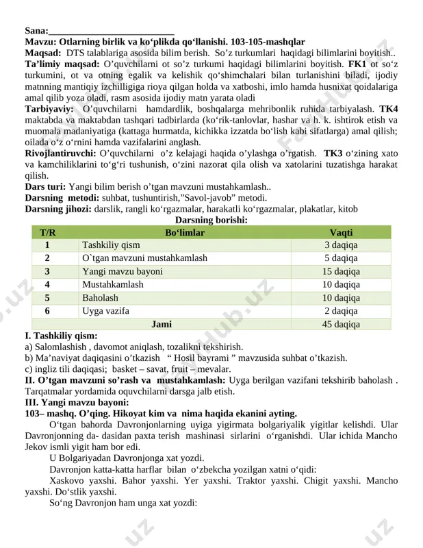 di tarbiyaviy: o’quvchilarni hamdardlik, boshqalarga mehribonlik ruhida tarbiyalash. tk4 maktabda va maktabdan tashqari tadbirlarda (ko‘rik-tanlovlar, hashar va h. k. ishtirok etish va muomala madaniyatiga (kattaga hurmatda, kichikka izzatda bo‘lish kabi sifatlarga) amal qilish; oilada o‘z o‘rnini hamda vazifalarini anglash. rivojlantiruvchi: o’quvchilarni o’z kelajagi haqida o’ylashga o’rgatish. tk3 o‘zining xato va kamchiliklarini to‘g‘ri tushunish, o‘zini nazorat qila olish va xatolarini tuzatishga harakat qilish. dars turi: yangi bilim berish o’tgan mavzuni mustahkamlash.. darsning metodi: suhbat, tushuntirish,”savol-javob” metodi. darsning jihozi: darslik, rangli ko‘rgazmalar, harakatli ko‘rgazmalar, plakatlar, kitob darsning borishi: t/r bo‘limlar vaqti 1 tashkiliy qism 3 daqiqa 2 o`tgan mavzuni mustahkamlash 5 daqiqa 3 yangi mavzu bayoni 15 daqiqa 4 mustahkamlash 10 daqiqa 5 baholash 10 daqiqa 6 uyga vazifa 2 daqiqa jami 45 daqiqa i. tashkiliy qism: a) salomlashish , davomot aniqlash, tozalikni tekshirish. b) ma’naviyat daqiqasini o’tkazish “ hosil bayrami ” mavzusida suhbat o’tkazish. c) ingliz tili daqiqasi; basket – savat, …