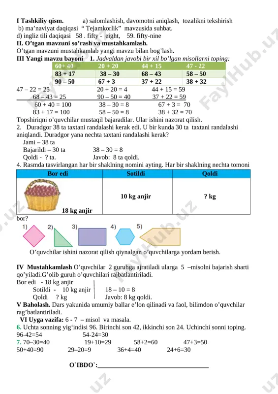 ga 5 –misolni bajarish sharti qo’yiladi.g’olib guruh o’quvchilari rajbatlantiriladi. bor edi - 18 kg anjir sotildi - 10 kg anjir 18 – 10 = 8 qoldi ? kg javob: 8 kg qoldi. v baholash. dars yakunida umumiy ballar e’lon qilinadi va faol, bilimdon o’quvchilar rag’batlantiriladi. vi uyga vazifa: 6 - 7 – misol va masala. 6. uchta sonning yig‘indisi 96. birinchi son 42, ikkinchi son 24. uchinchi sonni toping. 96-42=54 54-24=30 7. 70–30=40 19+10=29 58+2=60 47+3=50 50+40=90 29–20=9 36+4=40 24+6=30 o`ibdo`:__________________________________ mavzu: 57+32, 57–32 ko‘rinishidagi misollarni yechish sana_______________ maqsad: o’quvchilarga dts talablari asosida ikki amalli masalalarni yechishni o’rgatish. ta’limiy: o’quvchilarga 57 + 32, 57 – 32ko’rinishidagi misol haqida bilim berish . tarbiyaviy: o’quvchilarni mehnatsevarlik ruhida tarbiyalash. rivojlantiruvchi: o’quvchilarni og’zaki va yozma hisoblash malakalarini o’stirish. o`quv jarayoniga oid kompetensiya: tk1matematikaga oid atamalarning ma’nosini tushunib to‘g‘ri o‘qiy olish;so‘z va gaplarni bog‘lagan holda o‘z fikrini aniq va ravshan ifodalay olish; tk1 matematik qoidalarni …