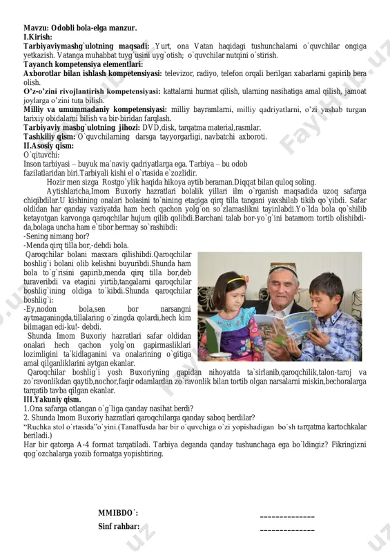 maganingda,tillalaring o`zingda qolardi,hech kim bilmagan edi-ku!- debdi. shunda imom buxoriy hazratlari safar oldidan onalari hech qachon yolg`on gapirmasliklari lozimligini ta`kidlaganini va onalarining o`gitiga amal qilganliklarini aytgan ekanlar. qaroqchilar boshlig`i yosh buxoriyning gapidan nihoyatda ta`sirlanib,qaroqchilik,talon-taroj va zo`ravonlikdan qaytib,nochor,faqir odamlardan zo`ravonlik bilan tortib olgan narsalarni miskin,bechoralarga tarqatib tavba qilgan ekanlar. iii.yakuniy qism. 1.ona safarga otlangan o`g`liga qanday nasihat berdi? 2. shunda imom buxoriy hazratlari qaroqchilarga qanday saboq berdilar? “ruchka stol o`rtasida”o`yini.(tanaffusda har bir o`quvchiga o`zi yopishadigan bo`sh tarqatma kartochkalar beriladi.) har bir qatorga a-4 format tarqatiladi. tarbiya deganda qanday tushunchaga ega bo`ldingiz? fikringizni qog`ozchalarga yozib formatga yopishtiring. mmibdo`: ______________ sinf rahbar: ______________ mavzu: yo„l harakati qoidalarining vujudga kelish tarixi. i.kirish: tarbiyaviy mashg`ulotning maqsadi: yurt, ona vatan haqidagi tushunchalarni o`quvchilar ongiga yetkazish. vatanga muhabbat tuyg`usini uyg`otish; o`quvchilar nutqini o`stirish. tayanch kompetensiya elementlari: axborotlar bilan ishlash kompetensiyasi: televizor, radiyo, telefon orqali berilgan xabarlarni gapirib bera olish, o‟z-o‟zini rivojlantirish kompetensiyasi: kattalarni hurmat qilish, ularning nasihatiga …