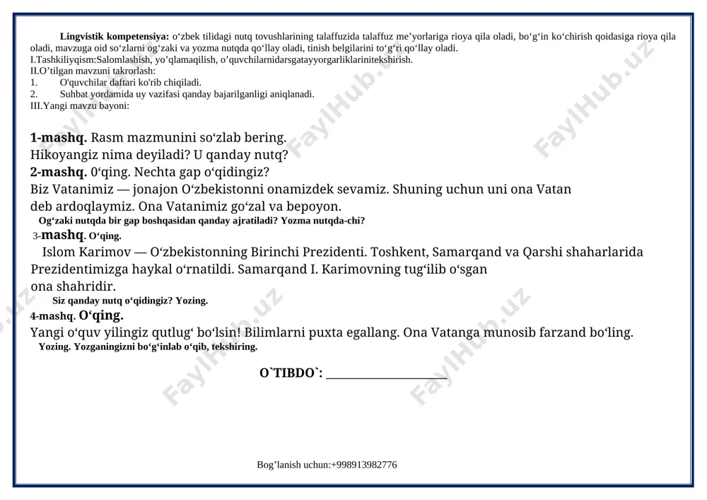 ibdo`: _____________________ 2-sinf fan: ona tili sana: __________________ sinf: _________________________ 2-dars mavzu: nutq. og‘zaki va yozma nutq 5-8-mashqlar darsning texnologik xaritasi o’quv jarayonini amalga oshirish texnologiyasi: metod:suhbat, tushuntirish,”savol-javob” metodi,”rasmli boshqotirma”, “eng vijdonli o’quvchi” o’yinlari. shakl:jamoa,guruhda ishlash,hamma o’zi uchun. jihoz:darslik,rangli ko’rgazmalar,harakatli ko’rgazmalar,tarqatma testlar,plakatlar. nazorat:o’quvchilarning darsda faolligi kuzatilib,hisobga olib boriladi. baholash:o’quvchilar bilimi reyting mezonlari asosida baholanib,dars oxirida e’lon qilinadi. darsning maqsad va vazifalari o‘quvchi shaxsini fikrlashga, o‘zgalar fikrini anglashga, o‘z fikrini og‘zaki hamda yozma shaklda savodli bayon qila olishga qaratilgan nutqiy kompetensiyani rivojlantirish; o‘quvchilarda grammatikaga oid bilimlarni (fonetika, leksikologiya, so‘zning tarkibi, so‘z yasalishi, morfologiya, sintaksis, yozuv va imlo, tinish belgilari, nutq uslublariga oid tushunchalarni) shakllantirish va rivojlantirish hamda ona tilining keng imkoniyatlaridan unumli foydalangan holda fikrini to‘g‘ri va ravon bayon eta olish ko‘nikmalarini rivojlantirishga qaratilgan lingvistik kompetensiyalarni shakllantirishdan iborat. tayanch kompetensiyalar: k-1:ko‘rgan lavhalaridan ma’lumotlar yig‘ish; televizor, telefondan to‘g‘ri foydalanish. k-2:o‘quv fanlarini o‘rganish va bir-biridan farqlash; kun tartibiga amal qilish va badantarbiya bilan …