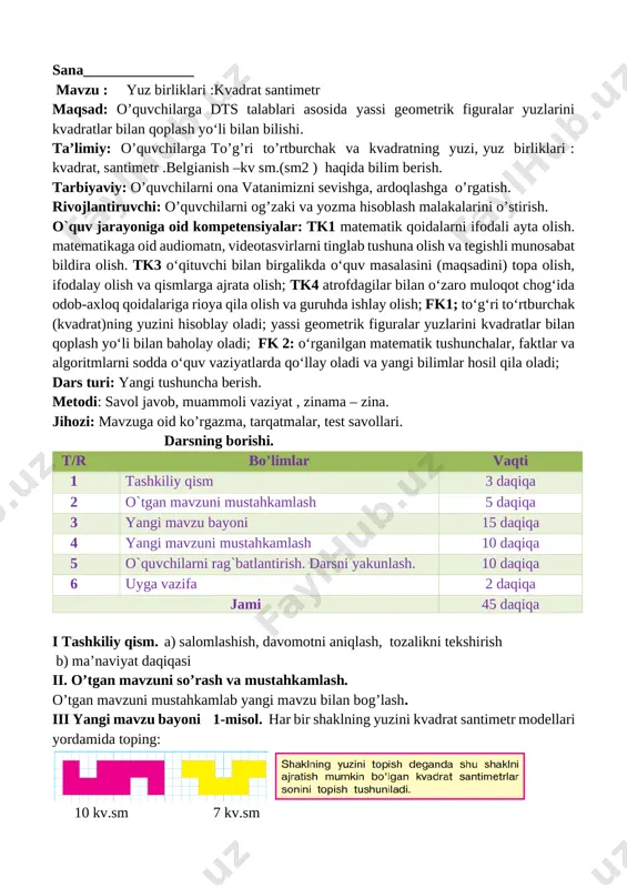 iyatlarda qo‘llay oladi va yangi bilimlar hosil qila oladi; dars turi: yangi tushuncha berish. metodi: savol javob, muammoli vaziyat , zinama – zina. jihozi: mavzuga oid ko’rgazma, tarqatmalar, test savollari. darsning borishi. t/r bo’limlar vaqti 1 tashkiliy qism 3 daqiqa 2 o`tgan mavzuni mustahkamlash 5 daqiqa 3 yangi mavzu bayoni 15 daqiqa 4 yangi mavzuni mustahkamlash 10 daqiqa 5 o`quvchilarni rag`batlantirish. darsni yakunlash. 10 daqiqa 6 uyga vazifa 2 daqiqa jami 45 daqiqa i tashkiliy qism. a) salomlashish, davomotni aniqlash, tozalikni tekshirish b) ma’naviyat daqiqasi ii. o’tgan mavzuni so’rash va mustahkamlash. o’tgan mavzuni mustahkamlab yangi mavzu bilan bog’lash. iii yangi mavzu bayoni 1-misol. har bir shaklning yuzini kvadrat santimetr modellari yordamida toping: [image: ] [image: ] 10 kv.sm 7 kv.sm 2-masala. tikuv ustaxonasida 72 metr matodan 8 ta bir xil shim tikildi. 9 ta shunday shimga necha metr mato kerak bo‘ladi? yechish: 72 : 8 = 9 9 • 9 …