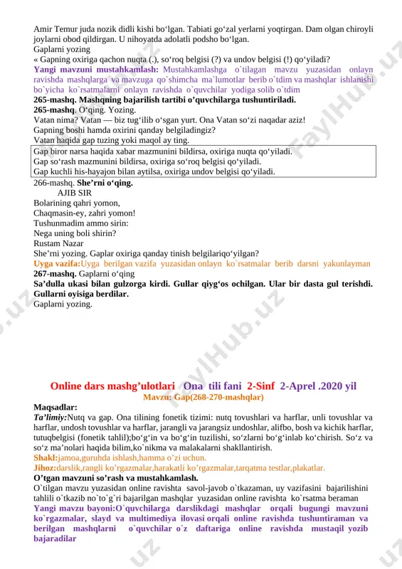 mashq. o‘qing. ustunning qaysi tomonida gap berilgan? o`quvchi, o`z,maktab, sevadi. o`quvchilar o`z maktablarini sevadilar. qaysi so‘zlardan gap tuzilgan? nima uchun? gapni yozing. gap tugallangan fikrni bildiradi. gap so‘zlardan tuziladi. gapning birinchi so‘zi bosh harf bilan boshlanadi. yaxshidan bog‘ qoladi. 264-mashq. gaplarni o‘qing. 9-aprel — amir temur bobomizning tug‘ilgan kuni. bobomiz kesh shahri atrofidagi obod joyda tug‘ilgan. amir temur juda nozik didli kishi bo‘lgan. tabiati go‘zal yerlarni yoqtirgan. dam olgan chiroyli joylarni obod qildirgan. u nihoyatda adolatli podsho bo‘lgan. gaplarni yozing « gapning oxiriga qachon nuqta (.), so‘roq belgisi (?) va undov belgisi (!) qo‘yiladi? yangi mavzuni mustahkamlash: mustahkamlashga o`tilagan mavzu yuzasidan onlayn ravishda mashqlarga va mavzuga qo`shimcha ma`lumotlar berib o`tdim va mashqlar ishlanishi bo`yicha ko`rsatmalarni onlayn ravishda o`quvchilar yodiga solib o`tdim 265-mashq. mashqning bajarilish tartibi o’quvchilarga tushuntiriladi. 265-mashq. o‘qing. yozing. vatan nima? vatan — biz tug‘ilib o‘sgan yurt. ona vatan so‘zi naqadar aziz! gapning boshi hamda oxirini qanday belgiladingiz? vatan …