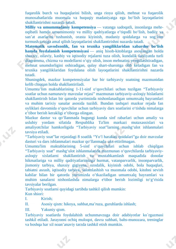 ‘zi ish joylarni yaratishi kabi qobiliyatlar shakllantiriladi. tarbiyaviy soat dasturlari oddiydan murakkablikka tamoyili asosida shakllantirilgan bo‘lib, quyidagi yo‘nalishlarni o‘z ichiga oladi. vatanparvarlik; axloqiy, huquqiy, jismoniy, gigienik, ekologik hamda estetik tarbiya shuningdek, o‘quvchilarni to‘g‘ri kasb tanlashga yo‘naltiradi. tarbiyaviy soatlarning mazkur yo‘nalishlari o‘zbekiston respublikasida ta’limning uzluksizligi, uzviyligi, o‘quvchi shaxsi va qiziqishlari ustuvorligidan kelib chiqib, ularda yosh xususiyatlariga mos ravishda quyidagi tayanch kompetensiyalar shakllantiriladi. kommunikativ kompetensiya — ijtimoiy vaziyatlarda ona tilida hamda birorta xorijiy tilda o‘zaro muloqotga kirisha olishni, muloqotda muomala madaniyatiga amal qilishni, ijtimoiy moslashuvchanlikni, hamkorlikda jamoada samarali ishlay olish layoqatlarini shakllantirishni nazarda tutadi. axborotlar bilan ishlash kompetensiyasi — media manbalardan zarur ma’lumotlarni izlab topa olishni, saralashni, qayta ishlashni, saqlashni, ulardan samarali foydalana olishni, ularning xavfsizligini ta’minlashni, media madaniyatga ega bo‘lish layoqatlarini shakllantirishni nazarda tutadi. o‘zini o‘zi rivojlantirish kompetensiyasi — doimiy ravishda o‘z-o‘zini jismoniy, ma’naviy, ruhiy, intellektual va kreativ rivojlantirish, kamolotga intilish, hayoti davomida mustaqil o‘qib-o‘rganish, kognitivlik ko‘nikmalarini va hayotiy tajribani mustaqil …