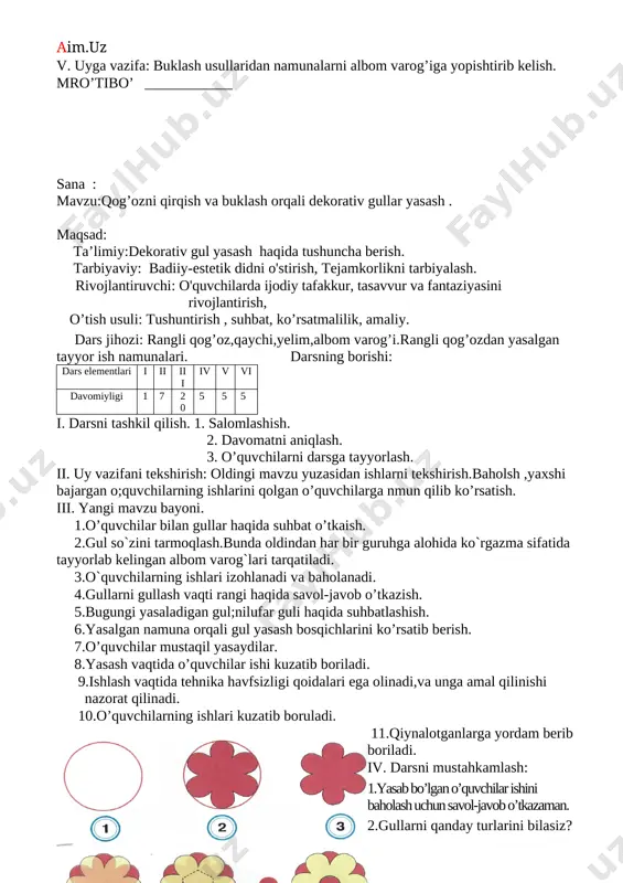 tarbiyaviy: badiiy-estetik didni o'stirish, tejamkorlikni tarbiyalash. rivojlantiruvchi: o'quvchilarda ijodiy tafakkur, tasavvur va fantaziyasini rivojlantirish, o’tish usuli: tushuntirish , suhbat, ko’rsatmalilik, amaliy. dars jihozi: rangli qog’oz,qaychi,yelim,albom varog’i.rangli qog’ozdan yasalgan tayyor ish namunalari. darsning borishi: dars elementlari i ii iii iv v vi davomiyligi 1 7 20 5 5 5 i. darsni tashkil qilish. 1. salomlashish. 2. davomatni aniqlash. 3. o’quvchilarni darsga tayyorlash. ii. uy vazifani tekshirish: oldingi mavzu yuzasidan ishlarni tekshirish.baholsh ,yaxshi bajargan o;quvchilarning ishlarini qolgan o’quvchilarga nmun qilib ko’rsatish. iii. yangi mavzu bayoni. 1.o’quvchilar bilan gullar haqida suhbat o’tkaish. 2.gul so`zini tarmoqlash.bunda oldindan har bir guruhga alohida ko`rgazma sifatida tayyorlab kelingan albom varog`lari tarqatiladi. 3.o`quvchilarning ishlari izohlanadi va baholanadi. 4.gullarni gullash vaqti rangi haqida savol-javob o’tkazish. 5.bugungi yasaladigan gul;nilufar guli haqida suhbatlashish. 6.yasalgan namuna orqali gul yasash bosqichlarini ko’rsatib berish. 7.o’quvchilar mustaqil yasaydilar. 8.yasash vaqtida o’quvchilar ishi kuzatib boriladi. 9.ishlash vaqtida tehnika havfsizligi qoidalari ega olinadi,va unga amal qilinishi nazorat …