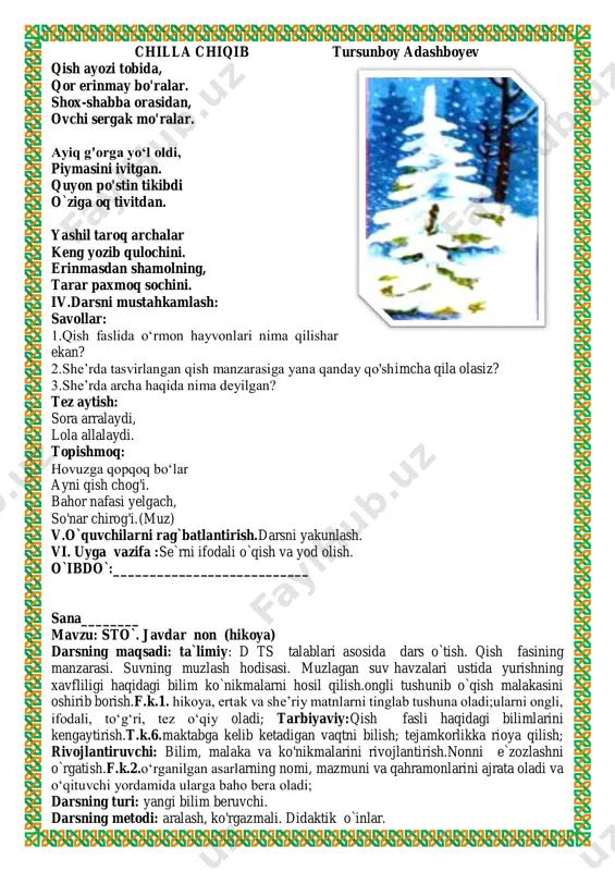 nda yozish, qissadan hissa chiqarish shoir ijodining muhim fazilatlaridan biridir. tursunboy adashboyev oʻzbek bolalar adabiyotini rivojlantirishga qoʻshgan hissasi uchun 2001 yilda “doʻstlik” ordeni bilan taqdirlandi. u, shuningdek, oʻzbek va qirgʻiz xalqlari oʻrtasidagi doʻstlik rishtalarini mustahkamlashdagi xizmatlari uchun “qirgʻizistonda xizmat koʻrsatgan madaniyat arbobi” unvoni va “manas” ordeni bilan ham mukofotlangan. chilla chiqib tursunboy adashboyev qish ayozi tobida, qor erinmay bo'ralar. shox-shabba orasidan, ovchi sergak mo'ralar. ayiq g'orga yo‘l oldi, piymasini ivitgan. quyon po'stin tikibdi o`ziga oq tivitdan. yashil taroq archalar keng yozib qulochini. erinmasdan shamolning, tarar paxmoq sochini. iv.darsni mustahkamlash: savollar: 1.qish faslida o‘rmon hayvonlari nima qilishar ekan? 2.she’rda tasvirlangan qish manzarasiga yana qanday qo'shimcha qila olasiz? 3.she’rda archa haqida nima deyilgan? tez aytish: sora arralaydi, lola allalaydi. topishmoq: hovuzga qopqoq bo‘lar ayni qish chog'i. bahor nafasi yelgach, so'nar chirog'i. (muz) v.o`quvchilarni rag`batlantirish.darsni yakunlash. vi. uyga vazifa :se`rni ifodali o`qish va yod olish. o`ibdo`:___________________________ sana________ mavzu: sto`. javdar non (hikoya) darsning …