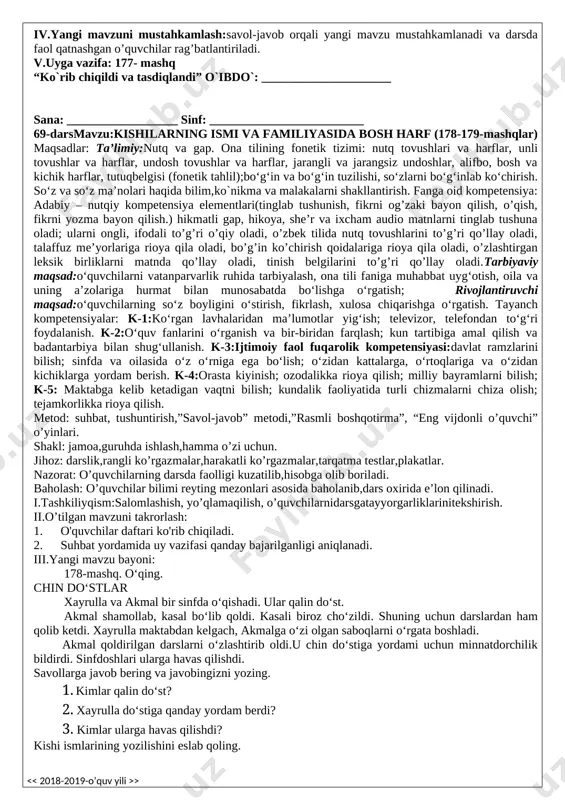 ladi, o’zbek tilida nutq tovushlarini to’g’ri qo’llay oladi, talaffuz me’yorlariga rioya qila oladi, bo’g’in ko’chirish qoidalariga rioya qila oladi, o’zlashtirgan leksik birliklarni matnda qo’llay oladi, tinish belgilarini to’g’ri qo’llay oladi.tarbiyaviy maqsad:o‘quvchilarni vatanparvarlik ruhida tarbiyalash, ona tili faniga muhabbat uyg‘otish, oila va uning a’zolariga hurmat bilan munosabatda bo‘lishga o‘rgatish; rivojlantiruvchi maqsad:o‘quvchilarning so‘z boyligini o‘stirish, fikrlash, xulosa chiqarishga o‘rgatish. tayanch kompetensiyalar: k-1:ko‘rgan lavhalaridan ma’lumotlar yig‘ish; televizor, telefondan to‘g‘ri foydalanish. k-2:o‘quv fanlarini o‘rganish va bir-biridan farqlash; kun tartibiga amal qilish va badantarbiya bilan shug‘ullanish. k-3:ijtimoiy faol fuqarolik kompetensiyasi:davlat ramzlarini bilish; sinfda va oilasida o‘z o‘rniga ega bo‘lish; o‘zidan kattalarga, o‘rtoqlariga va o‘zidan kichiklarga yordam berish. k-4:orasta kiyinish; ozodalikka rioya qilish; milliy bayramlarni bilish; k-5: maktabga kelib ketadigan vaqtni bilish; kundalik faoliyatida turli chizmalarni chiza olish; tejamkorlikka rioya qilish. metod: suhbat, tushuntirish,”savol-javob” metodi,”rasmli boshqotirma”, “eng vijdonli o’quvchi” o’yinlari. shakl: jamoa,guruhda ishlash,hamma o’zi uchun. jihoz: darslik,rangli ko’rgazmalar,harakatli ko’rgazmalar,tarqatma testlar,plakatlar. nazorat: o’quvchilarning darsda faolligi kuzatilib,hisobga olib …