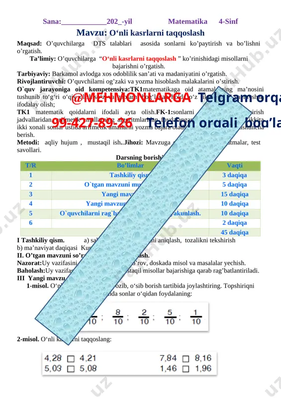 matik qoidalarni ifodali ayta olish.fk-1:sonlarni qo‘sh ish va ayirish jadvallaridan, arifmetik amallarning algoritmlaridan foydalangan holda 100 ichida ikkita ikki xonali sonlar ustida arifmetik amallarni yozma bajara oladi; dars turi: yangi tushuncha berish. metodi: aqliy hujum , mustaqil ish..jihozi: mavzuga oid ko’rgazma, tarqatmalar, test savollari. darsning borishi. t/r bo’limlar vaqti 1 tashkiliy qism 3 daqiqa 2 o`tgan mavzuni mustahkamlash 5 daqiqa 3@mehmonlarga telgram orqali 99-427-89-26 telefon orqali bog’laning yangi mavzu bayoni 15 daqiqa 4 yangi mavzuni mustahkamlash 10 daqiqa 5 o`quvchilarni rag`batlantirish. darsni yakunlash. 10 daqiqa 6 uyga vazifa 2 daqiqa jami 45 daqiqa i tashkiliy qism. a) salomlashish, davomotni aniqlash, tozalikni tekshirish b) ma’naviyat daqiqasi kun yangiligi ii. o’tgan mavzuni so’rash va mustahkamlash. nazorat:uy vazifasini tekshirish, og’zaki so’rov, doskada misol va masalalar yechish. baholash:uy vazifasining bajarilishi, mustaqil misollar bajarishiga qarab rag’batlantiriladi. iii yangi mavzu bayoni 1-misol. o‘nli kasr ko‘rinishida yozib, o‘sib borish tartibida joylashtiring. topshiriqni bajaris hda sonlar o‘qidan foydalaning: …