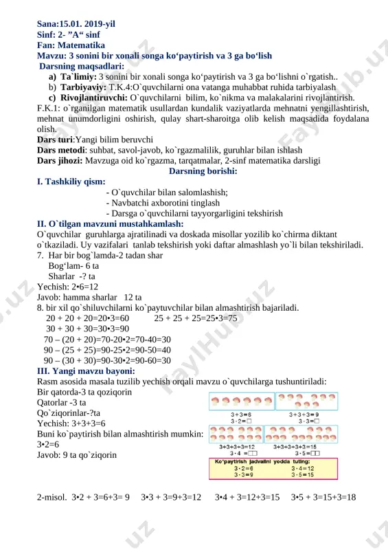 •3=3 2•3=6 3•3=9 4•3=12 5•3=15 v. dars yakuni: o`quvchilarni o`zlashtirishlariga va darsdagi faolligiga qarab rag`batlantirish, ballarni e’lon qilish. vi.uyga vazifa: 7-masala, 8-misol. 7. 1 ta bidonda 3 litr paxta yog‘i bor. 3 ta bidonda necha litr paxta yog‘i bor? 5 ta bidonda-chi? 8. taqqoslang: 3 + 3 3•2 3 + 3 + 3 + 3 3•5 3 + 3 + 3 3•4 3 + 3 + 3 + 3 + 3 3•3 o`ibdo: __________________mahmudova g. o`qituvchi: rajabova d. sana: 16.01.2019-yil sinf: 2- ”a“ sinf fan: matematika mavzu: 3 ni ko‘paytirish va 3 ga bo‘lishga doir misol, masalalar yechish. darsning maqsadlari: a) ta`limiy: 3 ni ko‘paytirish va 3 ga bo‘lishga doir misol, masalalar yechishni o`rgatish b) tarbiyaviy: t.k.4:o`quvchilarni ona vatanga muhabbat ruhida tarbiyalash c) rivojlantiruvchi: o`quvchilarni bilim, ko`nikma va malakalarini rivojlantirish. f.k.1: o`rganilgan matematik usullardan kundalik vaziyatlarda mehnatni yengillashtirish, mehnat unumdorligini oshirish, qulay shart-sharoitga olib kelish maqsadida foydalana olish. dars turi:mustahkamlovchi …