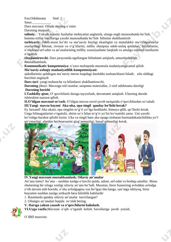 turi: yangi tushuncha va bilimlarni shakllantiruvchi. darsning usuli: savol-javob.,test, boshqotirma darsning jihozi: mavzuga oid rasmlar, tarqatma materiallar, 2-sinf odobnoma darsligi darsning borishi i.tashkiliy qism; o' quvchilami darsga tayyorlash, davomatni aniqlash. ularning darsda ishtirokini nazorat qilish. ii.o’tilgan mavzuni so'rash; o’tilgan mavzu savol-javob tariqasida o’quvchilardan so’raladi. iii.yangi mavzu bayoni ota-ona — aziz va mo‘tabar [image: ][image: ][image: ] farzandlik burchlari (o‘gitlar)doimo ota-onaga hurmatda bo‘lish. ♦ota-onaning birinchi chaqiriqlari bilan oldilariga yetib borish. ♦ota va ona bilan gaplashganda yuzni burishtirmaslik, jahl qilmaslik. ♦ota va ona bilan suhbatlashganda ovozni baland ko‘tarmaslik. ♦ota-onaning ruxsatisiz sayohatga chiqmaslik. ♦ota-onaga quvonch keltirishga intilish. ♦ota-onani muqaddas deb bilish, chunki barcha go‘zalliklar ular tufaylidir. husayn voiz koshifiydan burch – bajarilishi zarur bo‘lgan vazifa. muqaddas – aziz, mo‘tabar. ? o‘ylab ko‘ring siz qanday farzandsiz? iv.yangi mavzuni mustahkamlash; 1. qaysi rasmda farzand odobiga to‘g‘ri kelmaydigan holatlar tasvirlangan? 2. rasmlarda tasvirlangan oila a’zolariga g‘amxo‘rlik nimalarda ko‘rinadi? [image: ]v. darsga yakun yasash va o‘quvchilarni baholash. …