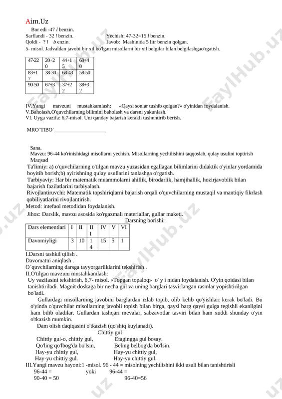 tekshirish . ii.o'tilgan mavzuni mustahkamlash: uy vazifasini tekshirish: 6-7-misol. o'tilgan mavzuni mustahkamlash maqsadida quyidagi testdan foydalanish. 1) qaysi sonlar tushib qolgan? 20, 30, 40, 50, 70, 80, 90, 100. a) 20 b) 60 d) 70 2) 60 bilan 40 sonlarining yig'indisini toping, a) 100 b)90 d)80 3) 90 bilan 50 sonlarining ayirmasini toping, a) 60 b) 40 d) 30 iii.yangi mavzu bayoni. 1-misol. 57+32= ko'rinishidagi misollarning yechilishi bilan tanishtirish. 57+32= 57-32 = 50+30=80 50-30=20 7+2=9 7- 2= 5 80+9=89 20+ 5=25 2-masala qiz bola-37 nafar yechish :37+22=59 nafar javob: qo’shiqlar o`g`il bola - 22 nafar tanlovida 59 nafar bolalar qatnashgan qo’shiqlar tanlovida necha nafar bolalar qatnashgan ? 3-misol. rasmda tasvirlangan har bir shaklning nomini ayttirish, nechta tomoni borligini topishga o'rgatish. 1-kvadrat; 2 -uchburchak; 3 -to'g'ri to'rtburchak; 4 -oltiburchak; 5-beshburchak. 4-masala . yechish. bor edi -47 l benzin. sarflandi - 32 l benzin. yechish: 47-32=15 l benzin. qoldi - ? l …