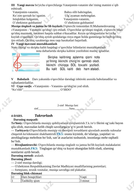 li tovushlarni qiyoslash asosida xulosalar chiqarish ko'nikmasini shakllantirish.tk5: orasta kiyinish, do‘stlariga, yaqinlari va atrofdagilarga mehribon bo‘lish, san’at asarlarini tushunish, insonlarga mehr-oqibatli bo‘lish. — rivojlantiruvchi: o'quvchilarda musiqa tinglash va jamoa bo'lib kuylash malakalarini mustahkamlash.fk3: tinglagan qo‘shiq va kuyni ohangidan bilib oladi, ularning nomlarini aytib beradi. darsning metodi: aralash. darsning jihozi: — 2-sinf musiqa darsligi; — o'zbekiston respublikasining davlat madhiyasi mualliflarining portretlari; — fortepiano, texnik vositalar, musiqa savodiga oid plakatlar. darsning blok-chizmasi t/r dars bosqichlari vaqti 1 tashkiliy qism 3 minut 2 uy vazifalarini tekshirish 5 minut 3 o'tilganlarni takrorlash 10 minut 4 yangi mavzu ustida ishlash 20 minut 5 mustahkanilash 5 minut 6 uyga vazifa 2 minut darsning borishi o'quvchilar musiqa sadolari ostida sinfga kiradilar. i tashkiliy qism. salomlashish, davomot aniqlash, tozalikni nazorat qilish. uyga berilgan vazifani tekshirish. o'quvchilar chizgan rasmlari haqida gapirib beradilar. ii o’tgan darsni mustahkamiash. uy vazifasini tekshirish. o'quvchilardan uy vazifasi so'ralib, baholanadi. o'tilgan mavzuni takrorlash. “o'zbekiston respublikasining …