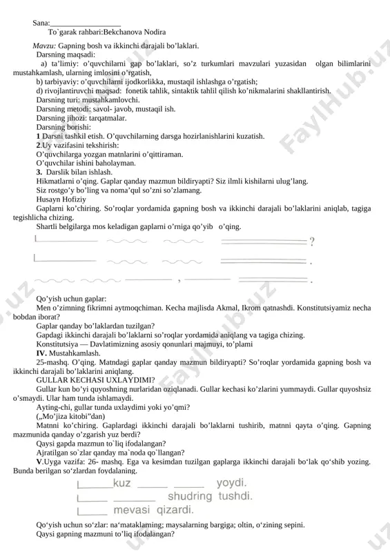 uvchilarni rag’batlantiradi. va ularga yana savol bilan murojaat etadi: — bugungi darsimizda nimalarni o’rgandik? nimani bilib oldik? degan savol bilan o’quvchilardan yangi mavzu bayonini qanday o’zlashtirganligini baholaydi. shundan so’ng 100 –mashq uy vazifasi qilib beriladi. sana:______________ to`garak rahbari:bekchanova nodira mavzu: gap bo’laklari. 19-20- mashqlar darsning maqsadi: a) o’quvchilarning gap bo’laklari haqida bilimlarini boyitish, ularning lug’atini mash’al, qit’a, na’ra, she’riyat so’zlari bilan boyitish; b) o’quvchilarning estetik tarbiyasini shakllantirish. c) yozma va og’zaki nutqini boyitish. darsning turi: yangi bilim beruvchi dars. darsning metodi: mustaqil ish metodi. dars jihozlari: gap bo’laklari jadvali. darsning borishi: i. tashkiliy qism:sinf daftarlarini tarqatish ii. uyga berilgan 18-mashq suhbat va kuzatish usulidan foydalanib tekshiriladi. 3. mustaqil ish. gaplarni ko‘chiring. tagiga chizilgan so‘zlarni bo‘g‘inga bo‘ling va tovush-harf tomonidan tahlil qiling. iii.yangi mavzu bayoni. she‘rni ifodali o‘qing. lining qaysi diyor haqida ekanini ayting. she‘rni yoddan yozing. bunda bulbul kitob o‘qiydi, bunda qurtlar ipak to‘qiydi. bunda ari keltiradi bol, bunda qushlar …