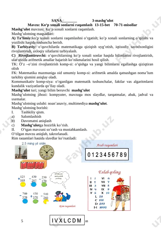 nechta birligi bor? javob namunasi: 358 ming sonida 3 ta yuz minglik, 5 ta o‘n minglik va 8 ta bir minglik yoki oltinchi xonaning 3 birligi, beshinchi xonaning 5 birligi va to‘rtinchi xonaning 8 birligi bor. 67. do'konda 200 ta katakli va ulardan 3 marta ko‘p bir chiziqli daftar bor. do'konda hammasi bo‘lib nechta daftar bor? 69. [image: ] v.uyga vazifa: 70-misol[image: ] 71. qisqa yozuv bo'yicha masala tuzing va uni yeching: tarvuzlar - 420 kg ? qovunlar - ?, 135 kg kam vi. mashg’ulotni yakunlash mmibdo‘ ___________ g‘.aslonov sana__________ 4-mashg’ulot mavzu: ko‘p xonali sonlarni raqamlash 20-21-bet 104-105-misollar mashg’ulotning maqsadlari ta’limiy: 0‘quvchilarda ko‘p xonali sonlar, yuzliklar bo‘yicha bilim, ko‘nikma va malakalarni shakllantirish. tarbiyaviy: al-xorazmiyning matematika rivojiga qo‘shgan buyuk ishlarini bayon qilish orqali o‘quvchilarda o‘z vataniga bo‘lgan g‘ururlarini oshirish. rivojlantiruvchi: matematik boshqotirma ustida fikr-mulohaza yuritishga jalb qilish orqali mantiqiy fikrlash ko‘nikmalarini shakllantirish tk: o’z –o’zini rivojlantirish komp-si: o’qishga va yangi bilimlarni …